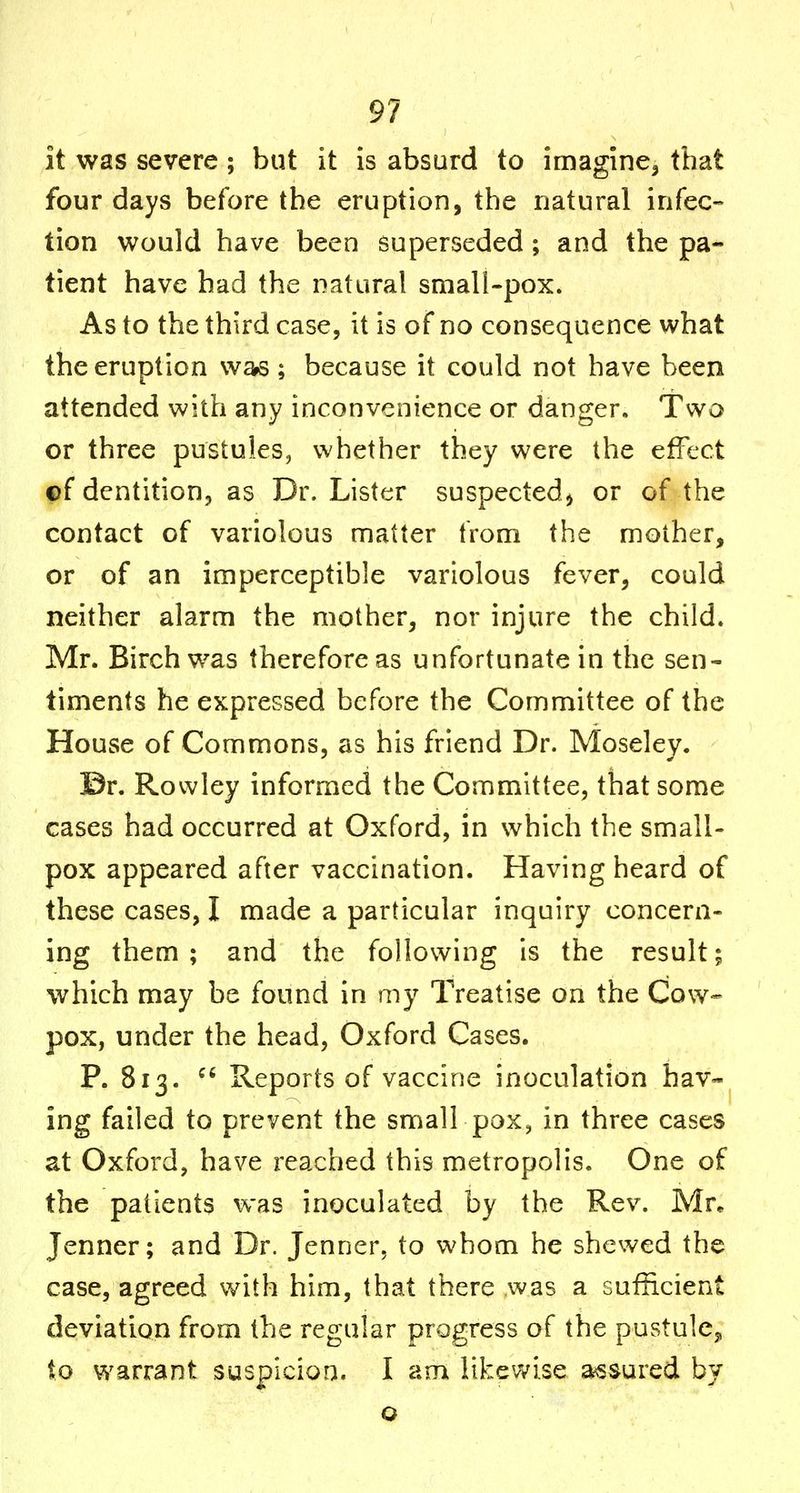 it was severe ; but it is absurd to imagine^ that four days before the eruption, the natural infec- tion would have been superseded; and the pa- tient have had the natural small-pox. As to the third case, it is of no consequence what the eruption was; because it could not have been attended with any inconvenience or danger. Two or three pustules, whether they were the effect ©f dentition, as Dr. Lister suspected^ or of the contact of variolous matter from the mother, or of an imperceptible variolous fever, could neither alarm the mother, nor injure the child. Mr. Birch was therefore as unfortunate in the sen- timents he expressed before the Committee of the House of Commons, as his friend Dr. Moseley. ©r. Rowley informed the Committee, that some cases had occurred at Oxford, in which the small- pox appeared after vaccination. Having heard of these cases, I made a particular inquiry concern- ing them ; and the following is the result; which may be found in my Treatise on the Cow- pox, under the head, Oxford Cases. P. 813.  Reports of vaccine inoculation hav- ing failed to prevent the small pox, in three cases at Oxford, have reached this metropolis. One of the patients was inoculated by the Rev. Mr^ Jenner; and Dr. Jenner, to whom he shewed the case, agreed with him, that there was a sufficient deviation from the regular progress of the pustulCj, to warrant suspicion. I am likewise assured by o