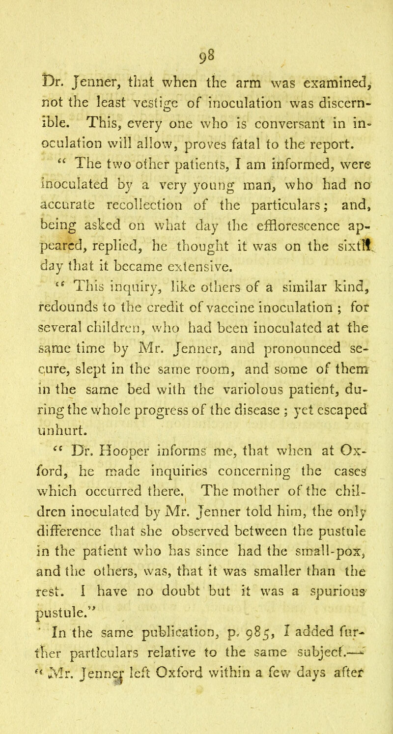 Dn Jenner, that when the arm was examined, not the least vestige of inoculation was discern- ible. This^ every one who is conversant in in- oculation will allow, proves fatal to the report.  The two other patients, I am informed, were inoculated by a very young man, who had no accurate recollection of the particulars; and, being asked on what day the efflorescence ap- peared, replied, he thought it was on the sixtR day that it became extensive. This inquiry, like others of a similar kind, redounds to the credit of vaccine inoculation ; for several children, who had been inoculated at the sd^me time by Mr. Jenner, and pronounced se- cure, slept in the same room, and some of them^ in the same bed with the variolous patient, du- ring the whole progress of the disease ; yet escaped unhurt. Dr. Hooper informs me, that when at Ox- ford, he made inquiries concerning the cases which occurred there. The mother of the chil- _ dren inoculated by Mr. Jenner told him, the only difference that she observed between the pustule in the patient who has since had the small-pox, and the others, was, that it was smaller than the rest. I have no doubt but it was a spurious pustule. ' In the same publication, 985, I added fur- ther particulars relative to the same subjecf.—' ^* Mr, Jenn^j' left Oxford within a few days after