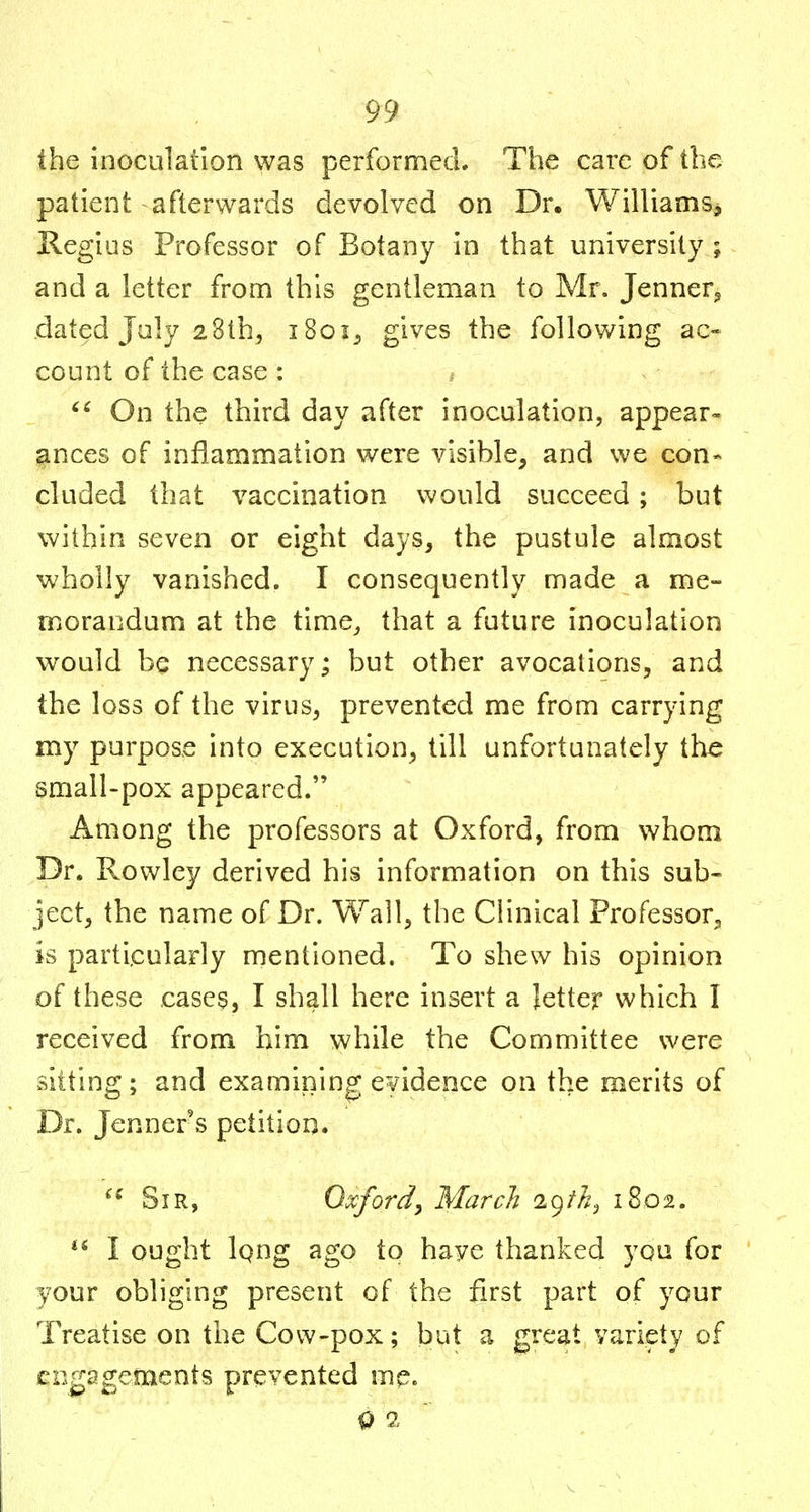 the inoculation was performecL The care of the patient afterwards devolved on Dr. Williams, Regius Professor of Botany in that university ; and a letter from this gentleman to Mr. Jenner^ dated July 2Sth, iSoi^ gives the following ac- count of the case : / On the third day after inoculation, appear- ances of inflammation were visible, and we con- cluded that vaccination v^^ould succeed ; but within seven or eight days, the pustule almost wholly vanished. I consequently made a me- morandum at the time^ that a future inoculation would be necessary; but other avocations, and the loss of the virus, prevented me from carrying my purpose into execution, till unfortunately the small-pox appeared. Among the professors at Oxford, from whom Dr. Rowley derived his information on this sub- ject, the name of Dr. Wall, the Clinical Professor, is particularly mentioned. To shew his opinion of these cases, I shall here insert a letter which I received from him while the Committee were sitting; and examining evidence on the merits of Dr. Jenner s petition. Sir, Oxfordy March K)th^ 1802.  I ought Iqng ago to have thanked you for your obliging present of the first part of your Treatise on the Cow-pox; but a great variety of engagements prevented me. 9 S