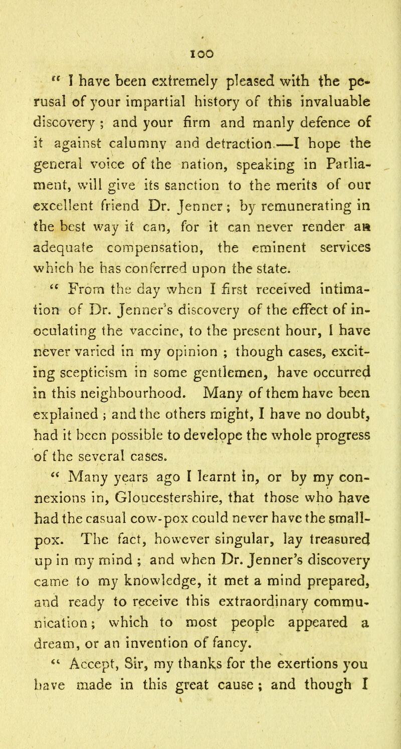 I have been extremely pleased with the pe- rusal of your impartial history of this invaluable discovery ; and your firm and manly defence of it against calumny and detraction.—I hope the general voice of the nation, speaking in Parlia- ment, will give its sanction to the merits of our excellent friend Dr. Jenner; by remunerating in the best way it can, for it can never render a» adequate compensation, the eminent services which he has conferred upon the state. From the day when I first received intima- tion of Dr. Jenner's discovery of the effect of in- oculating the vaccine, to the present hour, I have never varied in my opinion ; though cases, excit- ing scepticism in some gentlemen, have occurred in this neighbourhood. Many of them have been explained ; and the others might, I have no doubt, had it been possible to develope the whole progress of the several cases.  Many years ago I learnt in, or by my con- nexions in, Gloucestershire, that those who have had the casual cow-pox could never have the small- pox. The tact, however singular, lay treasured up in my mind ; and when Dr. Jenner's discovery came to my knowledge, it met a mind prepared, and ready to receive this extraordinary commu- nication ; which to most people appeared a dream, or an invention of fancy. Accept, Sir, my thanks for the exertions you have made in this great cause ; and though I