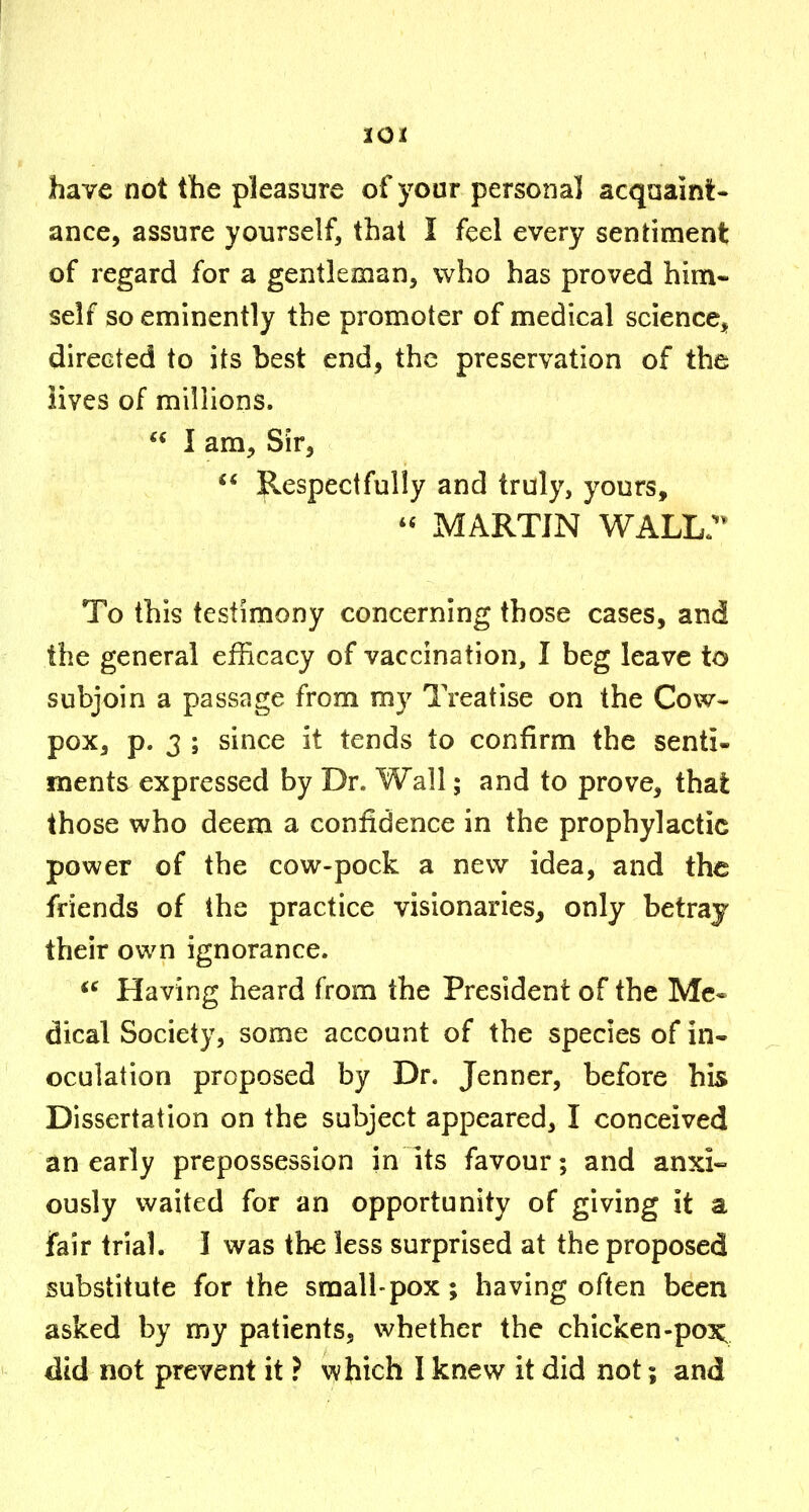 lOI have not the pleasure of your personal acquaint- ance, assure yourself, that I feel every sentiment of regard for a gentleman, who has proved him- self so eminently the promoter of medical science, directed to its best end, the preservation of the lives of millions.  1 am. Sir,  jp^espectfully and truly, yours, MARTIN WALL;^ To this testimony concerning those cases, and the general efficacy of vaccination, I beg leave to subjoin a passage from my Treatise on the Cow- pox, p. 3 ; since it tends to confirm the senti- ments expressed by Dr. Wall; and to prove, that those who deem a confidence in the prophylactic power of the cow-pock a new idea, and the friends of the practice visionaries, only betray their own ignorance. Having heard from the President of the Mc« dical Society, some account of the species of in- oculation proposed by Dr. Jenner, before his Dissertation on the subject appeared, I conceived an early prepossession in its favour; and anxi« ously waited for an opportunity of giving it a fair trial. 1 was the less surprised at the proposed substitute for the small-pox ; having often been asked by my patients, whether the chicken-poi^ did not prevent it ? vybich I knew it did not; and