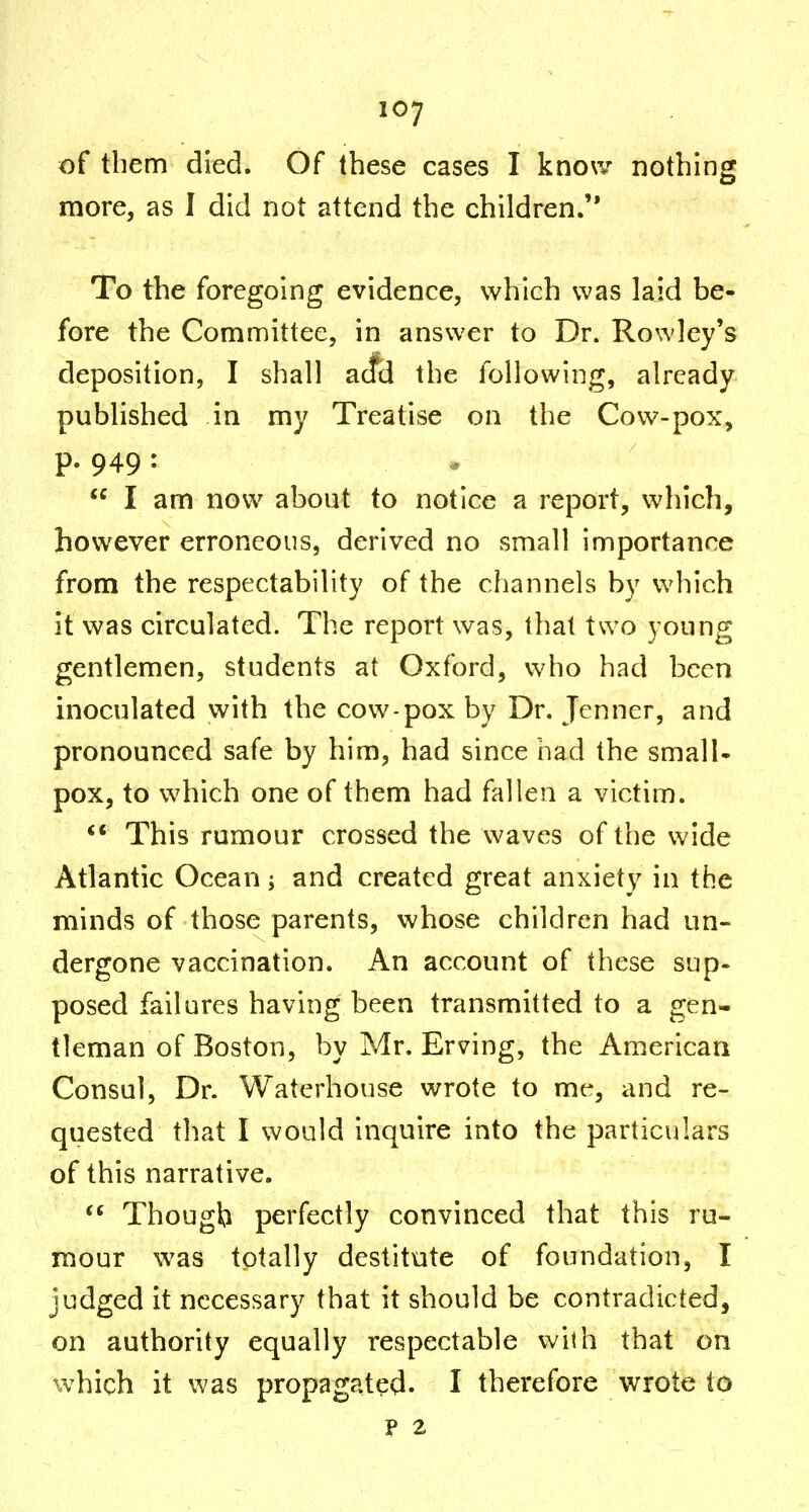 of them died. Of these cases I know nothing more, as 1 did not attend the children. To the foregoing evidence, which was laid be- fore the Committee, in answer to Dr. Rowley's deposition, I shall acfd the following, already published in my Treatise on the Cow-pox, p. 949 :  I am now about to notice a report, which, however erroneous, derived no small importance from the respectability of the channels by which it was circulated. The report was, that two young gentlemen, students at Oxford, who had been inoculated with the cow-pox by Dr. Jenncr, and pronounced safe by him, had since had the small- pox, to which one of them had fallen a victim. This rumour crossed the waves of the wide Atlantic Ocean; and created great anxiety in the minds of those parents, whose children had un- dergone vaccination. An account of these sup- posed failures having been transmitted to a gen- tleman of Boston, by Mr. Erving, the American Consul, Dr. Waterhouse wrote to me, and re- quested that I would inquire into the particulars of this narrative.  Though perfectly convinced that this ru- mour was totally destitute of foundation, I judged it necessary that it should be contradicted, on authority equally respectable vv^ilh that on which it was propagated. I therefore wrote to P 2