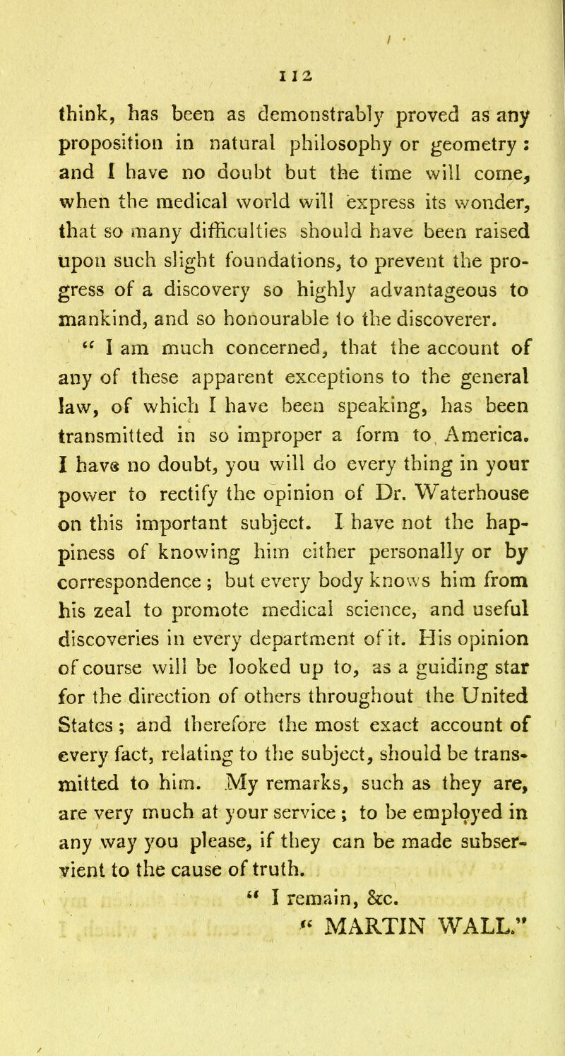 (bink, has been as demonstrably proved as any proposition in natural philosophy or geometry : and I have no doubt but the time will come, when the medical world will express its wonder, that so many difficulties should have been raised upon such slight foundations, to prevent the pro- gress of a discovery so highly advantageous to mankind, and so honourable to the discoverer. I am much concerned, that the account of any of these apparent exceptions to the general law, of which I have been speaking, has been transmitted in so improper a form to America. I havs no doubt, you will do every thing in your power to rectify the opinion of Dr. Waterhouse on this important subjects I have not the hap- piness of knowing him either personally or by correspondence ; but every body knows him from his zeal to promote medical science, and useful discoveries in every department of it. His opinion of course will be looked up to, as a guiding star for the direction of others throughout the United States; and therefore the most exact account of every fact, relating to the subject, should be trans* mitted to him. My remarks, such as they are, are very much at your service ; to be employed in any way you please, if they can be made subser- vient to the cause of truth.  I remain, he. MARTIN WALL.