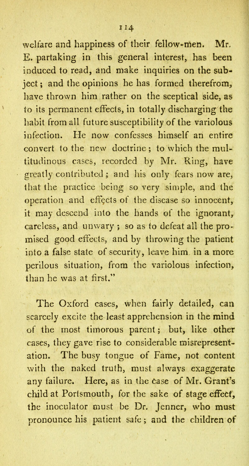 214 welfare and happiness of their fellow-men. Mr. E. partaking in this general interest, has been induced to read, and make inquiries on the sub- ject ; and the opinions he has formed therefrom, have thrown him rather on the sceptical side, as to its permanent effects, in totally discharging the habit from all future susceptibility of the variolous infection. He now confesses himself an entire convert to the new doctrine ; to which the mul- titudinous cases, recorded by Mr. Ring, have greatly contributed; and liis only fears novv are, tiiat the practice being so very simple, and the operation and eftc;cts of the disease so innocent, it may descend into the hands of the ignorant, careless, and unwary ; so as to defeat all the pro- mised good effects, and by throwing the patient into a false state of security, leave him in a more perilous situation, from the variolous infection, than he was at first.'' The Oxford cases, when fairly detailed, can scarcely excite the least apprehension in the mind of the most timorous parent; but, like other cases, they gave rise to considerable misrepresent- ation. The busy tongue of Fame, not content with the naked truth, must always exaggerate any failure. Here, as in the ease of Mr. Grant's child at Portsmouth, for the sake of stage effect, the inoculator must be Dr. Jenner, who must pronounce his patient safe; and the children of