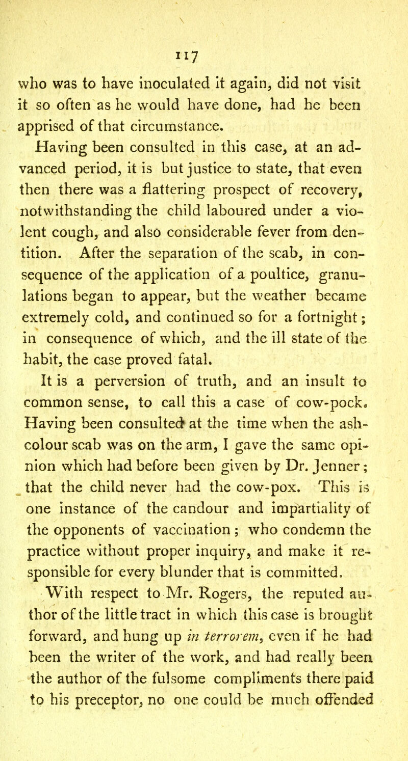 who was to have inoculated It again, did not visit it so often as he would have done, had he been apprised of that circumstance. Having been consulted in this case, at an ad- vanced period, it is but justice to state, that even then there was a flattering prospect of recovery, notwithstanding the child laboured under a vio- lent cough, and also considerable fever from den- tition. After the separation of the scab, in con- sequence of the application of a poultice, granu- lations began to appear, but the weather became extremely cold, and continued so for a fortnight; in consequence of which, and the ill state of the habit, the case proved fatal. It is a perversion of truth, and an insult to common sense, to call this a case of cow-pock« Having been consulted at the lime when the ash- colour scab was on the arm, I gave the same opi- nion which had before been given by Dr. Jenner; ^ that the child never had the cow-pox. This is one instance of the candour and impartiality of the opponents of vaccination ; who condemn the practice without proper inquiry, and make it re- sponsible for every blunder that is committed. With respect to Mr. Rogers, the reputed au« thorofthe little tract in which this case is brought forward, and hung up in terrorem^ even if he had been the writer of the work, and had really been the author of the fulsome compliments there paid to his preceptor, no one could be much offended