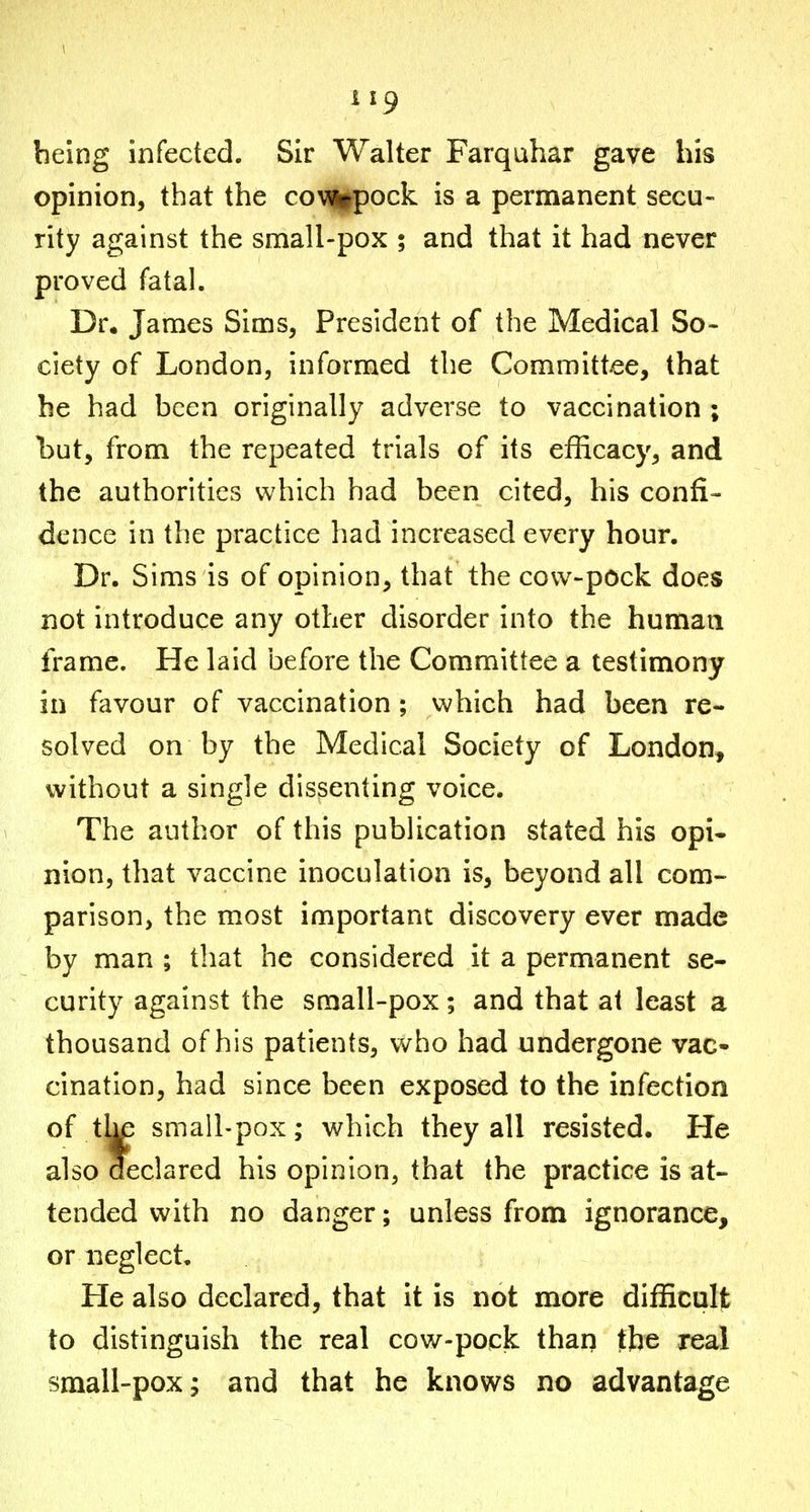 being infected. Sir Walter Farquhar gave his opinion, that the coMiipock is a permanent secu- rity against the small-pox ; and that it had never proved fatal. Dr. James Sims, President of the Medical So- ciety of London, informed the Committee, that be had been originally adverse to vaccination ; but, from the repeated trials of its efficacy, and the authorities which had been cited, his confi- dence in the practice had increased every hour. Dr. Sims is of opinion, that the covv-pock does not introduce any other disorder into the humaa frame. He laid before the Committee a testimony in favour of vaccination; which had been re- solved on by the Medical Society of London, without a single dissenting voice. The author of this publication stated his opi- nion, that vaccine inoculation is, beyond all com- parison, the most important discovery ever made by man ; that he considered it a permanent se- curity against the small-pox; and that at least a thousand of his patients, who had undergone vac- cination, had since been exposed to the infection of the small-pox; which they all resisted. He also declared his opinion, that the practice is at- tended with no danger; unless from ignorance, or neglect. He also declared, that it is not more difficult to distinguish the real cow-pock than the real small-pox; and that he knows no advantage