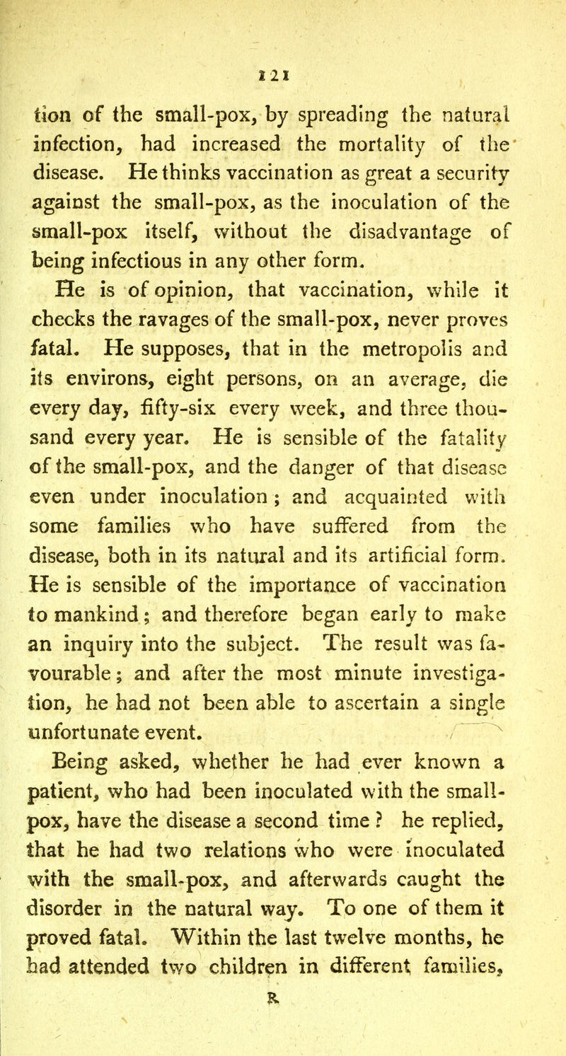 Hon of the small-pox, by spreading the natural infection, had increased the mortality of the disease. He thinks vaccination as great a security against the small-pox, as the inoculation of the small-pox itself, without the disadvantage of being infectious in any other form. He is of opinion, that vaccination, while it checks the ravages of the small-pox, never proves fatal. He supposes, that in the metropolis and its environs, eight persons, on an average, die every day, fifty-six every week, and three thou- sand every year. He is sensible of the fatality of the small-pox, and the danger of that disease even under inoculation ; and acquainted with some families who have suffered from the disease, both in its natural and its artificial form. He is sensible of the importance of vaccination to mankind; and therefore began early to make an inquiry into the subject. The result was fa- vourable ; and after the most minute investiga- tion, he had not been able to ascertain a single unfortunate event. Being asked, whether he had ever known a patient, who had been inoculated with the small- pox, have the disease a second time ? he replied, that he had two relations who were inoculated with the small-pox, and afterwards caught the disorder in the natural way. To one of them it proved fatal. Within the last twelve months, he bad attended two children in different families.