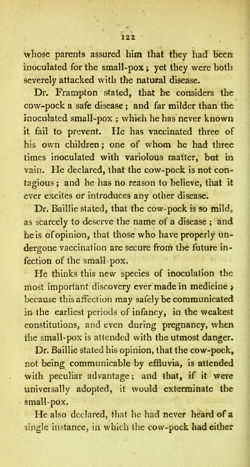 whose parents as&ured him that they had been inoculated for the small-pox; yet they were both severely attacked with the natural disease. Dr. Frampton stated, that he considers the cow-pock a safe disease ; and far milder than the inoculated small-pox ; which he has never known it fail to prevent. He has vaccinated three of his own children; one of whom he had three times inoculated with variolous matter, but in vain. He declared, that the cow-pock is not can- tagious; and he has no reason to believe, that it ever excites or introduces any other disease. Dr. j^illie stated, that the cow-pock is so mild^ as scarcely to deserve the name of a disease ; and he is of opinion, that those who have properly un- dergone vaccinal ian are secure from the future in- fection of the small'pox. He thinks this new species of inoculation the most important discovery ever made in medicine j because thisafteclion may safely be communicated in the earliest periods of infancy, in the weakest constitutions, and even during pregnancy, when the small-pox is attended with the utmost danger. Dr. Baillie stated his opinion, that the cow-pock, not being communicable by effluvia, is attended with peculiar advantage; and that, if it were universally adopted, it would exterminate the small* pox. He also declared, that he had never heard of a single instance, in which the cow-pock had either