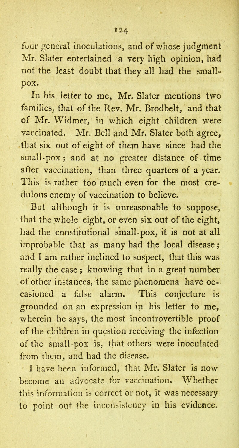 four general inoculations, and of whose judgment Mr. Slater entertained a very high opinion, had not the least doubt that they all had the smalU pox. In his letter to me, Mr. Slater mentions two families, that of the Rev. Mr. Brodbelt, and that of Mr. Widmer, in Which eight children were vaccinated. Mr. Bell and Mr. Slater both agree, that six out of eight of them have since had the small-pox; and at no greater distance of time after vaccination, than three quarters of a year. This is rather too much even for the most cre- dulous enemy of vaccination to believe. But although it is unreasonable to suppose, that the whole eight, or even six out of the eight, had the constitutional small-pox, it is not at all improbable that as many had the local disease; and I am rather inclined to suspect, that this was really the case; knowing that in a great number of other instances, the same phenomena have oc- casioned a false alarm. This conjecture is grounded on an expression in his letter to me, wherein he says, the most incontrovertible proof of the children in question receiving the infection of the small-pox is, that others were inoculated from them, and had the disease. I have been informed, that Mr. Slater is now become an advocate for vaccination. Whether this information is correct or not, it was necessary to point out the inconsistency in his evidence.