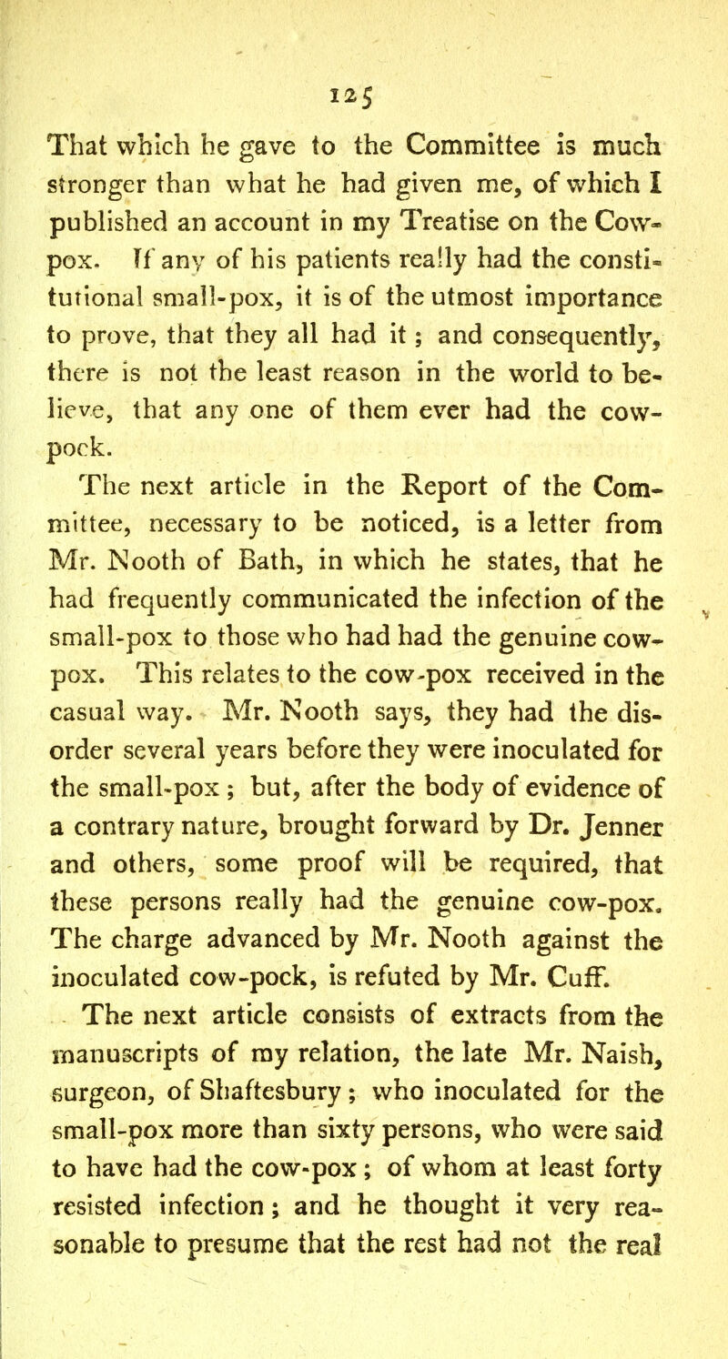 That which he gave to the Committee is much stronger than what he had given me, of which I pu Wished an account in my Treatise on the Cow- pox. Tf any of his patients really had the consti- tutional small-pox, it is of the utmost importance to prove, that they all had it; and consequently, there is not the least reason in the world to be- lieve, that any one of them ever had the cow- pock. The next article in the Report of the Com- mittee, necessary to be noticed, is a letter from Mr. INooth of Bath, in which he states, that he had frequently communicated the infection of the ^ small-pox to those who had had the genuine cow- pox. This relates to the cow-pox received in the casual way. Mr. Nooth says, they had the dis- order several years before they were inoculated for the small'pox ; but, after the body of evidence of a contrary nature, brought forward by Dr. Jenner and others, some proof will be required, that these persons really had the genuine cow-pox. The charge advanced by Mr. Nooth against the inoculated cow-pock, is refuted by Mr. CufF. The next article consists of extracts from the manuscripts of ray relation, the late Mr. Naish, surgeon, of Shaftesbury; who inoculated for the small-pox more than sixty persons, who were said to have had the cow-pox; of whom at least forty resisted infection; and he thought it very rea- sonable to presume that the rest had not the real