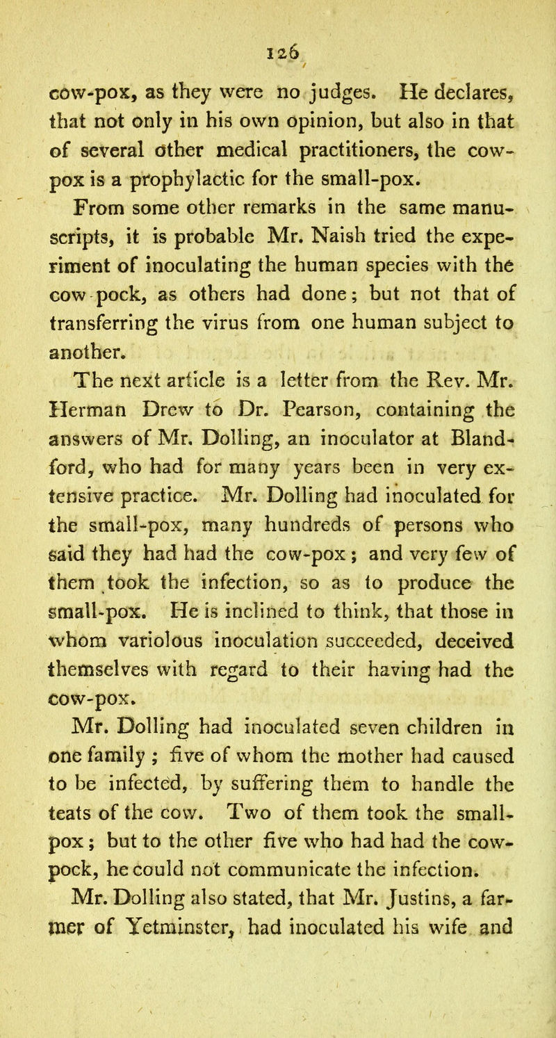 cow-pox, as they were no judges. He declares, that not only in his own opinion, but also in that of several other medical practitioners, the cow- pox is a prophylactic for the small-pox. From some other remarks in the same manu- scripts, it is probable Mr. Naish tried the expe- riment of inoculating the human species with the cow pock, as others had done; but not that of transferring the virus from one human subject to another. The next article is a letter from the Rev. Mr. Herman Drew to Dr. Pearson, containing the answers of Mr, Dolling, an inoculator at Bland- ford, who had for many years been in very ex- tensive practice. Mr. Dolling had inoculated for the small-pox, many hundreds of persons who said they had had the cow-pox ; and very few of them took the infection, so as to produce the small-pox. He is inclined to think, that those in whom variolous inoculation succeeded, deceived themselves with regard to their having had the cow-pox. Mr. Dolling had inoculated seven children in one family ; five of whom the mother had caused to be infected, by suffering them to handle the teats of the cow. Two of them took the small- pox ; but to the other five who had had the cow- pock, he could not communicate the infection. Mr. Dolling also stated, that Mr. Justins, a far- Uier of Yetminster, had inoculated his wife and