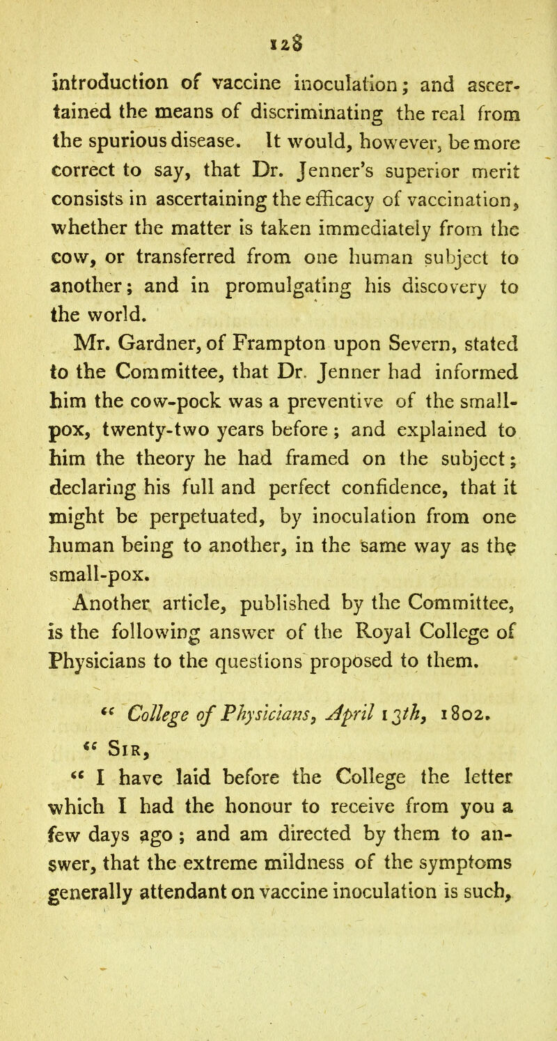 introduction of vaccine inoculation; and ascer- tained the means of discriminating the real from the spurious disease. It would, however^ be more correct to say, that Dr. Jenner*s superior merit consists in ascertaining the efficacy of vaccination, whether the matter is taken immediately from the cow, or transferred from one human subject to another; and in promulgating his discovery to the world. Mr. Gardner, of Frampton upon Severn, stated to the Committee, that Dr. Jenner had informed him the cow-pock was a preventive of the small- pox, twenty-two years before; and explained to him the theory he had framed on the subject; declaring his full and perfect confidence, that it might be perpetuated, by inoculation from one human being to another, in the same way as thp small-pox. Another article, published by the Committee, is the following answer of the Royal College of Physicians to the questions proposed to them. College of Physicians, April I'^th, 1802. <^ Sir,  I have laid before the College the letter which I had the honour to receive from you a few days ^go ; and am directed by them to an- swer, that the extreme mildness of the symptoms generally attendant on vaccine inoculation is such.