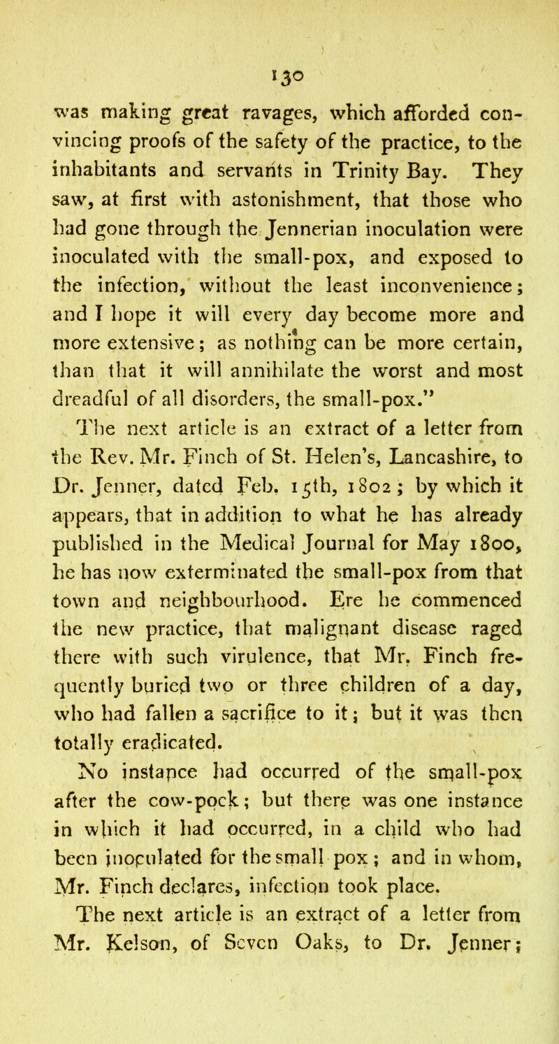 was making great ravages, which afforded con- vincing proofs of the safety of the practice, to the inhabitants and servants in Trinity Bay. They saw, at first with astonishment, that those who had gone through the Jennerian inoculation were inoculated with the small-pox, and exposed to the infection, without the least inconvenience; and I hope it will every day become more and more extensive; as nothing can be more certain, than that it will annihilate the worst and most dreadful of all disorders, the small-pox/' The next article is an extract of a letter from the Rev. Mr. Finch of St. Helen's, Lancashire, to Dr. Jenner, dated Feb. 15th, 1802; by which it appears, that in addition to what he has already published in the Medical Journal for May 1800, he has now exterminated the small-pox from that town and neiorhbourhood. Ere he commenced the new practice, that malignant disease raged there with such virulence, that Mr. Finch fre- quently buried two or three children of a day, who had fallen a sacrifice to it; but it was then totally eradicated. No instapce had occurred of the sn^all-pox after the covv-pock; but therp was one instance in which it had occurred, in a child who had been inopulated for the small pox; and in whom, Mr. Finch declares, infection took place. The next artiele is an extract of a letter from Mr. Kelson, of Seven Oaks, to Dr. Jpnner;