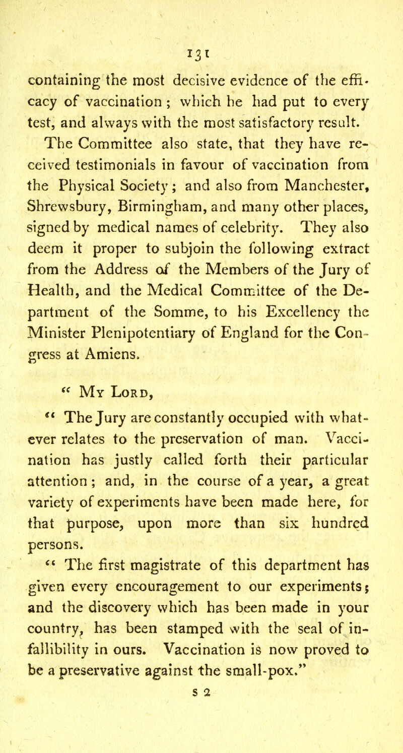 containing the most decisive evidence of the effi- cacy of vaccination ; which he had put to every test, and always with the most satisfactory result. The Committee also state, that they have re- ceived testimonials in favour of vaccination from the Physical Society ; and also from Manchester, Shrewsbury, Birmingham, and many other places, signed by medical names of celebrity. They also deem it proper to subjoin the following extract from the Address af the Members of the Jury of Health, and the Medical Committee of the De- partment of the Somme, to his Excellency the Minister Plenipotentiary of England for the Con- gress at Amiens. My Lord, The Jury are constantly occupied with what- ever relates to the preservation of man. Vacci- nation has justly called forth their particular attention; and, in the course of a year, a great variety of experiments have been made here, for that purpose, upon more than six hundred persons. The first magistrate of this department has given every encouragement to our experiments; and the discovery which has been made in your country^ has been stamped with the seal of in- fallibility in ours. Vaccination is now proved to be a preservative against the small-pox.*' S 2