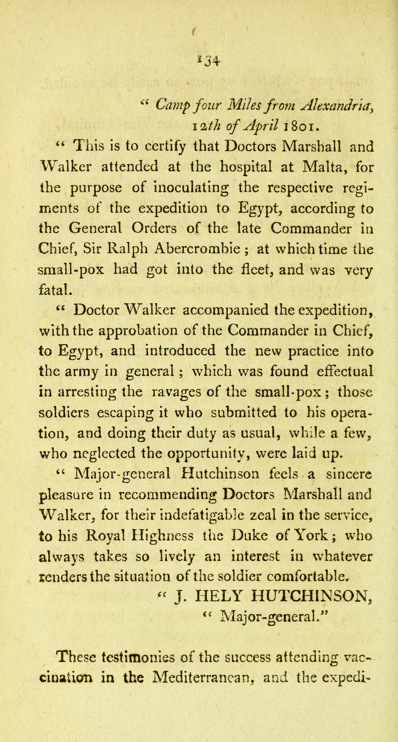 Camp four Miles from Alexandria^ 11th of April 1801.  This is to certify that Doctors Marshall and Walker attended at the hospital at Malta, for the purpose of inoculating the respective regi- ments of the expedition to Egypt, according to the General Orders of the late Commander in Chief, Sir Ralph Abercrombie ; at which time the small-pox had got into the fleet, and was very fatal.  Doctor Walker accompanied the expedition, with the approbation of the Commander in Chief, to Egypt, and introduced the new practice into the army in general; which was found effectual in arresting the ravages of the small-pox ; those soldiers escaping it who submitted to his opera- tion, and doing their duty as usual, while a few, who neglected the opportunity, were laid up.  Major-general Hutchinson feels a sincere pleasure in recommending Doctors Marshall and Walker, for their indefatigable zeal in the service, to his Royal Highness the Duke of York; who always takes so lively an interest in whatever renders the situation of the soldier comfortable. J. HELY HUTCHINSON, Major-general. These testimonies of the success attending vac- cination in the Mediterranean, and the expedi-