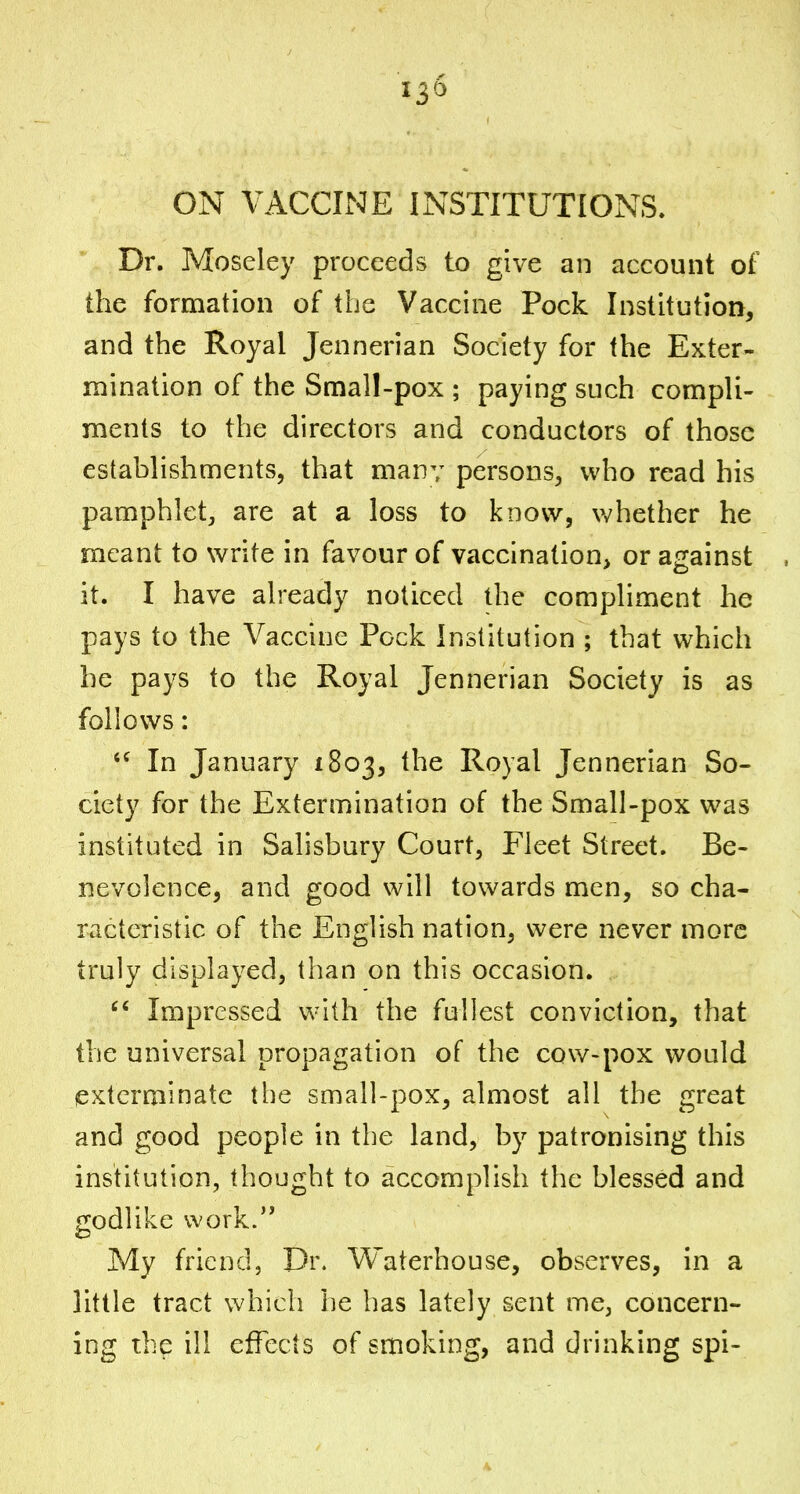 ON VACCINE INSTITUTIONS, Dr. Moseley proceeds to give an account of the formation of the Vaccine Pock Institution, and the Royal Jennerian Society for the Exter- mination of the Small-pox ; paying such compli- ments to the directors and conductors of those establishments, that many persons, who read his pamphlet, are at a loss to know, whether he meant to write in favour of vaccination, or against it. I have already noticed the compliment he pays to the Vaccine Pock Institution ; that which he pays to the Royal Jennerian Society is as follows: In January 1803, the Royal Jennerian So- ciety for the Extermination of the Small-pox was instituted in Salisbury Court, Fleet Street. Be- nevolence, and good will towards men, so cha- racteristic of the English nation, were never more truly displayed, than on this occasion. Impressed with the fullest conviction, that the universal propagation of the cow-pox would exterminate the small-pox, almost all the great and good people in the land, by patronising this institution, thought to accomplish the blessed and godlike work. My friend, Dr. Vi/'aterhouse, observes, in a little tract which he has lately sent me, concern- ing the ill effects of smoking, and drinking spi-