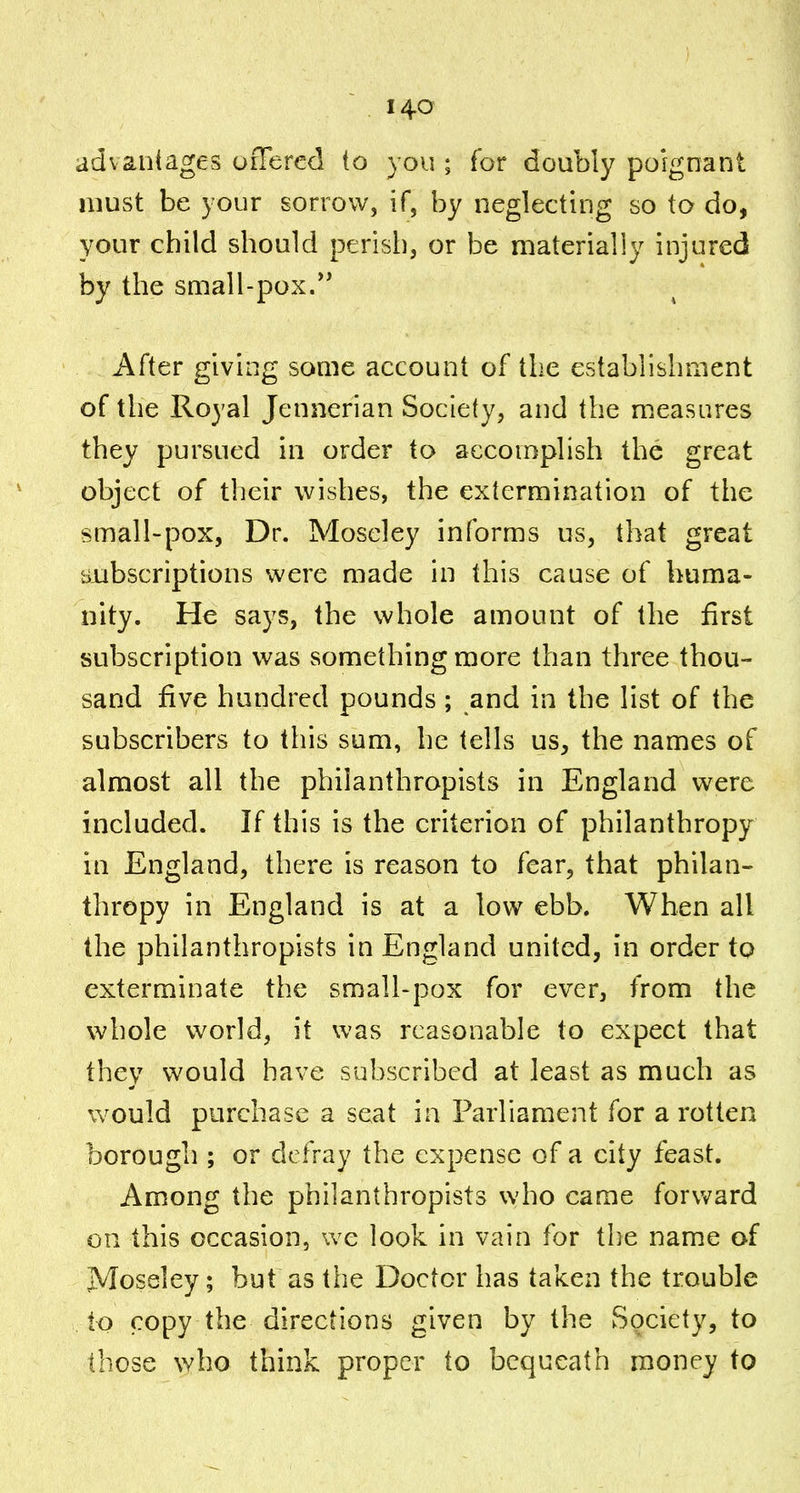 advantages offered to you ; for doubly poignant must be your sorrow, if, by neglecting so to do, your child should perish, or be materially injured by the small-pox. After giving some account of the establishment of the Royal Jennerian Society, and the measures they pursued in order to accomplish the great object of their wishes, the extermination of the small-pox, Dr. Moseley informs us, that great subscriptions were made in this cause of huma- nity. He says, the whole amount of the first subscription was something more than three thou- sand five hundred pounds ; and in the list of the subscribers to this sum, he tells us, the names of almost all the philanthropists in England were included. If this is the criterion of philanthropy in England, there is reason to fear, that philan- thropy in England is at a low ebb. When all the philanthropists in England united, in order tp exterminate the small-pox for ever, from the whole world, it was reasonable to expect that they would have subscribed at least as much as would purchase a seat ia Parliament for a rotten borough ; or defray the expense of a city feast. Among the philanthropists who came forward on this occasion, we look in vain for the name of Moseley; but as the Doctor has taken the trouble to copy the directions given by the Society, to those who think proper to bequeath money to