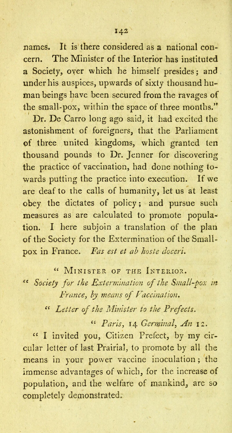 names. It is there considered as a national con- cern. The Minister of the Interior has instituted a Society, oyer which he hin^self presides; and under his auspices, upwards of sixty thousand hu- man beings have been secured from the ravages of the small-pox, within the space of three months. Dr. De Carro long ago said, it had excited the astonishment of foreigners, that the Parliament of three united kingdoms, which granted ten thousand pounds to Dr. Jenner for discovering the practice of vaccination, had done nothing to- wards putting the practice into execution. If we are deaf to the calls of humanity, let us at least obey the dictates of policy; and pursue such measures as are calculated to promote popula- tion. I here subjoin a translation of the plan of the Society for the Extermination of the Small- pox in France. Fas est et ah Jioste clGcerl,  Minister of the iNTEpaOx^. Society for the Extermination of the Sfuall-pox in Frafice, hy mea?is of Facc'inatioiu Letter of the Minister to the Prefects, Paris, 14 Germinal, An 12.  I invited you, Citizen Prefect, by my cir- cular letter of last Prairial, to promote by all the means in your power vaccine inoculation; the immense advantages of which, for the increase of population, and the welfare of mankind, are so completely demonstrated.