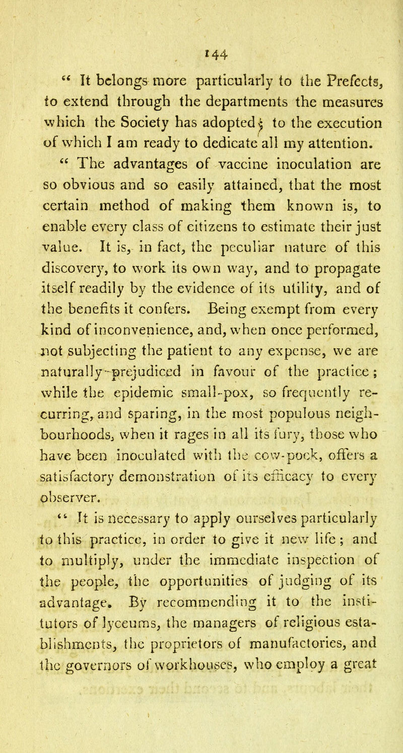  It belongs more particularly to the Prefects, to extend through the departments the measures which the Society has adopted^ to the execution of which I am ready to dedicate all my attention.  The advantages of vaccine inoculation are so obvious and so easily attained, that the most certain method of making them known is, to enable every class of citizens to estimate their just value. It is, in fact, the peculiar nature of this discovery, to work its own way, and to propagate itself readily by the evidence of its utility, and of the benefits it confers. Being exempt from every kind of inconvenience, and, when once performed, aiot subjecting the patient to any expense, we are naturally-prejudiced in favour of the practice; while the epidemic small-pox, so frequently re- curring,, and sparing, in the most populous neigh- bourhoods^j when it rages in all its fury, those v^ho have been inoculated with the cow-pock, offers a satisfactory demonstration of its eiiicacy to every observer. It is necessary to apply ourselves particularly to this practice, in order to give it nev/ life; and to multiply, under the immediate inspection of the people, the opportunities of judging of its advantage. By recommending it to the insti- tutors of lyceums, the managers of religious esta- blishments, the proprietors of manufactories, and the governors of workhouses, who employ a great