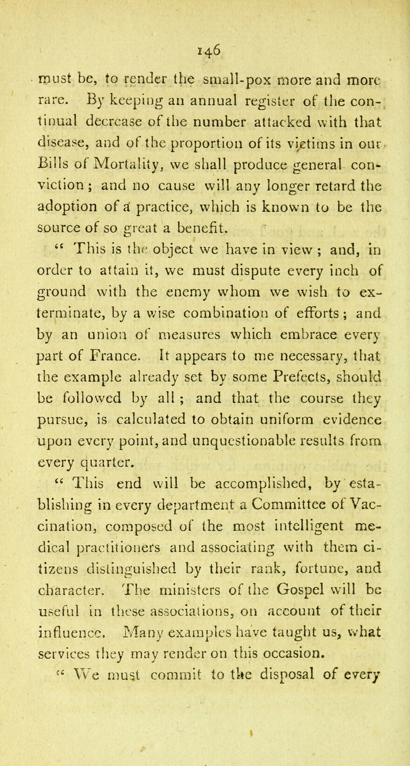 must be, to render the small-pox more and more rare. By keeping an annual register of the con- tinual decrease of the number attacked with that disease, and of the proportion of its vietims in our- Bills of Mortality, we shall produce general con- viction ; and no cause will any longer retard the adoption of a. practice, which is known to be the source of so great a benefit.  This is the object we have in view ; and, in order to attain it, we must dispute every inch of ground with the enemy w^hom we wish to ex- terminate, by a wise combination of efforts ; and by an union of measures which embrace every part of France. It appears to me necessary, that the example already set by some Prefects, should be followed by all ; and that the course they pursue, is calculated to obtain uniform evidence upon every point, and unquestionable results from every quarter. This end will be accomplished, by esta- blishing in every department a Commhtee of Vac- cination, composed of the most intelligent me- dical practitioners and associating with them ci- tizens distinguished by their rank, fortune, and character. The ministers of the Gospel w^ill be useful in tlicse associations, on account of their influence. Many examples have taught us, what services they may render on this occasion. We must commit to the disposal of every