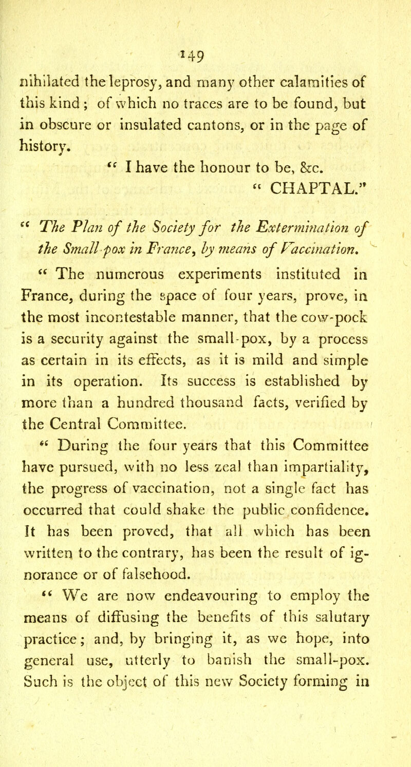 nlhilated the leprosy, and many other calamities of this kind ; of which no traces are to be found, but in obscure or insulated cantons, or in the page of history. I have the honour to be, he. CHAPTAL. The Plan of the Society for the Extermhiation of the Small pox in France^ hy means of Vaccination,  The numerous experiments instituted in France, during the space of four years, prove, in the most incontestable manner, that the cow-pock is a security against the small-pox, by a process as certain in its effects, as it is mild and simple in its operation. Its success is estabHshed by more than a hundred thousand facts, verified by the Central Committee. During the four years that this Committee have pursued, with no less zeal than impartiality, the progress of vaccination, not a single fact has occurred that could shake the public confidence. It has been proved, that all which has beeri written to the contrary, has been the result of ig- norance or of falsehood. *^ We are now endeavouring to employ the means of diffusing the benefits of this salutary practice; and, by bringing it, as we hope, into general use, utterly to banish the small-pox. Such is the object of this new Society forming in