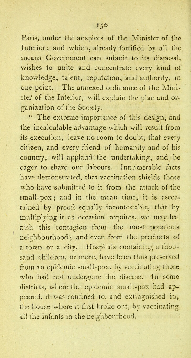 Paris, under the auspices of the Minister of the Interior; and which, already fortified by all the means Government can submit to its disposal, wishes to unite and concentrate every kind of knowledge, talent, reputation, and authority, in one point. The annexed ordinance of the Mini- ster of the Interior, will explain the plan and or- ganization of the Society.  The extreme importance of this design, and the incalculable advantage which will result from its execution, leave no room to doubt, that every citizen, and every friend of humanity and of his country, will applaud the undertaking, and be eager to share our labours. Innumerable facts have demonstrated, that vaccination shields those who have submitted to it from the attack of the small~pox; and in the mean time, it is ascer- tained by proofs equally incontestable, that by multiplying it as occasion requiies, we may ba- nish this contagion from the most populous neighbourhood ; and even from the precincts of a town or a city. Hospitals containing a thou- sand children, or more, have been thus preserved from an epidemic small-pox, by vaccinating tliose who had not undergone the disease, in some districts, where the epidemic small-pox had ap- peared, it was confined to, and extinguished in, the house where it first broke out, by vaccinating all the infants in the neighbourhood.