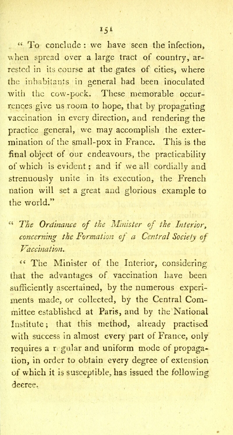  To conclude: we have seen the infection, when spread over a large tract of country, ar- rested in its course at the gates of cities, where the inhabitants in general had been inoculated with the cow-pock. These memorable occur- rences give us room to hope, that by propagating vaccination in every direction, and rendering the practice general, we may accomplish the exter- mination of the small-pox in France. This is the final object of our endeavours, the practicability of which is evident; and if we all cordially and strenuously unite in its execution, the French nation will set a great and glorious example to the world. ^' The Ordinance of the Mhuster of the Interior^ concerning the Formation of a Central Society of Vacci7iatioiu The Minister of the Interior, considering that the advantages of vaccination have been sufficiently ascertained, by the numerous experi- ments made, or collected, by the Central Com- mittee established at Paris, and by the National Institute; that this method, already practised with success in almost every part of France, only requires a r gular and uniform mode of propaga* tion, in order to obtain every degree of extension of which it is susceptible, has issued the following decree,