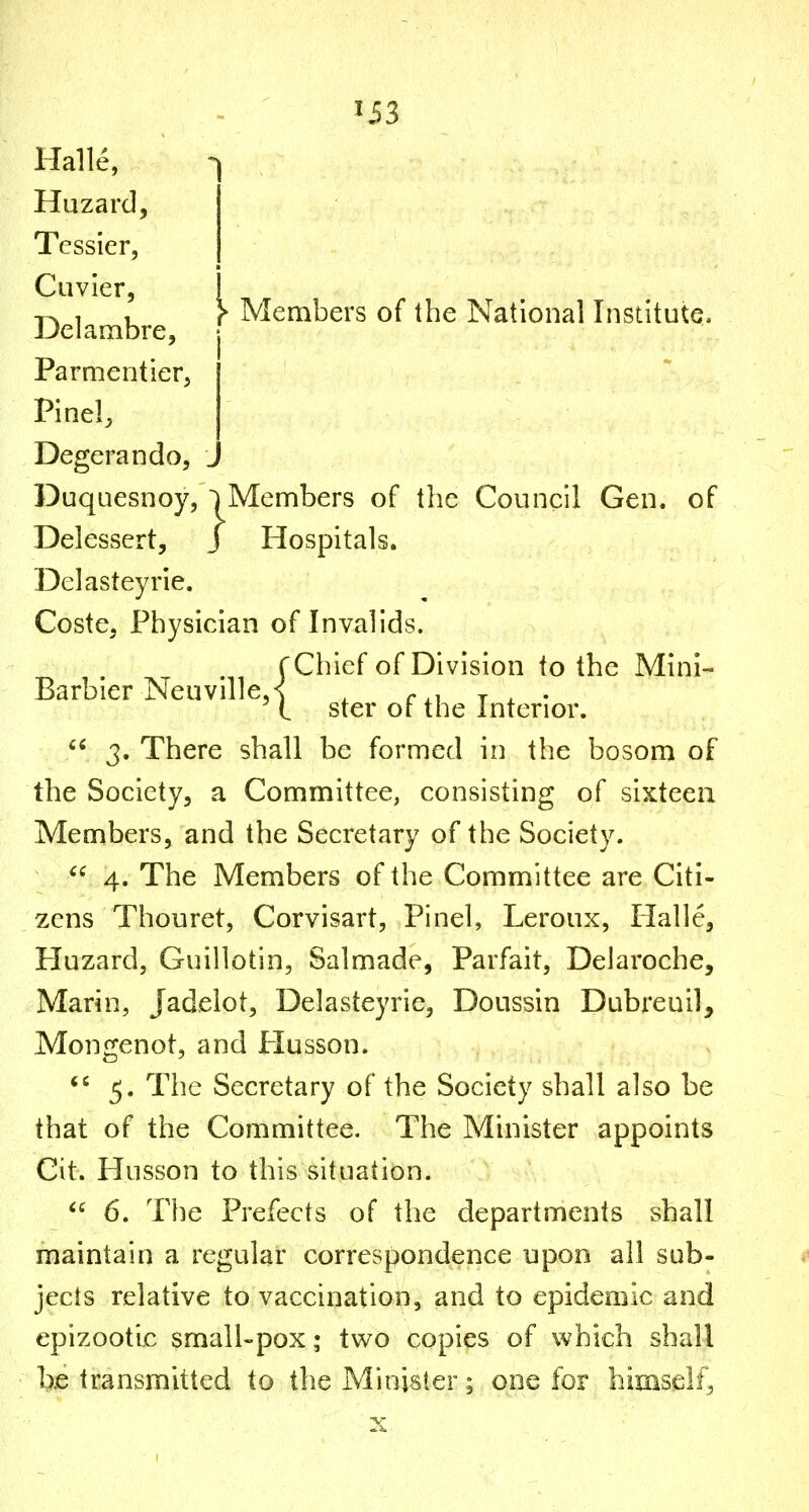 ii3 Halle, Hazard, Tcssier, Cuvier, Members of the National Institute. Delambre, Parmentier, Pinel, Degerando, ^ Duquesnoy, ~) Members of the Council Gen. of  3. There shall be formed in the bosom of the Society, a Committee, consisting of sixteen Members, and the Secretary of the Society.  4. The Members of the Committee are Citi- zens Thouret, Corvisart, Pinel, Leroux, Halle, Huzard, Guillotin, Salmade, Parfait, Delaroche, Marin, Jadelot, Delasteyrie, Doussin Dubreuil, Mongenot, and Plusson. 5. The Secretary of the Society shall also be that of the Committee. The Minister appoints Cit. Husson to this situation. 6. The Prefects of the departments shall maintain a regular correspondence npoo all sub- jects relative to vaccination, and to epidemic and epizootic small-pox; two copies of which shall l>.e transmitted to the Minister; one for himself, Delessert, J Hospitals. Delasteyrie. Coste, Physician of Invalids. Chief of Division to the Mini- ster of the Interior.