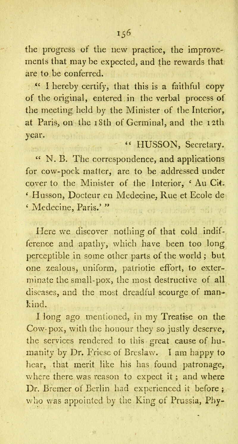 the progress of the new practice, the improve- ments that may be expected^ and the rewards that are to be conferred. I hereby certify, that this is a faithful copy of the original, entered in the verbal process of the meeting held by the Minister of the Interior, at Paris, on the i8th of Germinal, and the 12th year.  HUSSON, Secretary. N. B. The correspondence, and applications for cow-pock matter, are to be addressed under cover to the Minister of the Interior, ' Au Cit. * Husson, Docteur en Medecine, Rue et Ecole de ' Medecine, Paris/  Here we discover nothing of that cold indif- ference and apathy, which have been too long perceptible in some other parts of the world ; but one zealous, uniform, patriotic effort, to exter- minate the small-pox, the most destructive of all diseases, and the most dreadful scourge of man- kind. I long ago mentioned, in my Treatise on the Cow-pox, with the honour they so justly deserve, the services rendered to this great cause of hu- manity by Dr. Friese of Breslav/. I am happy to hear, that merit like his has found patronage, vv'here there was reason to expect it; and where Dr. Bremer of Berlin had experienced it before ; who was appointed by the King of Prussia, Pby-