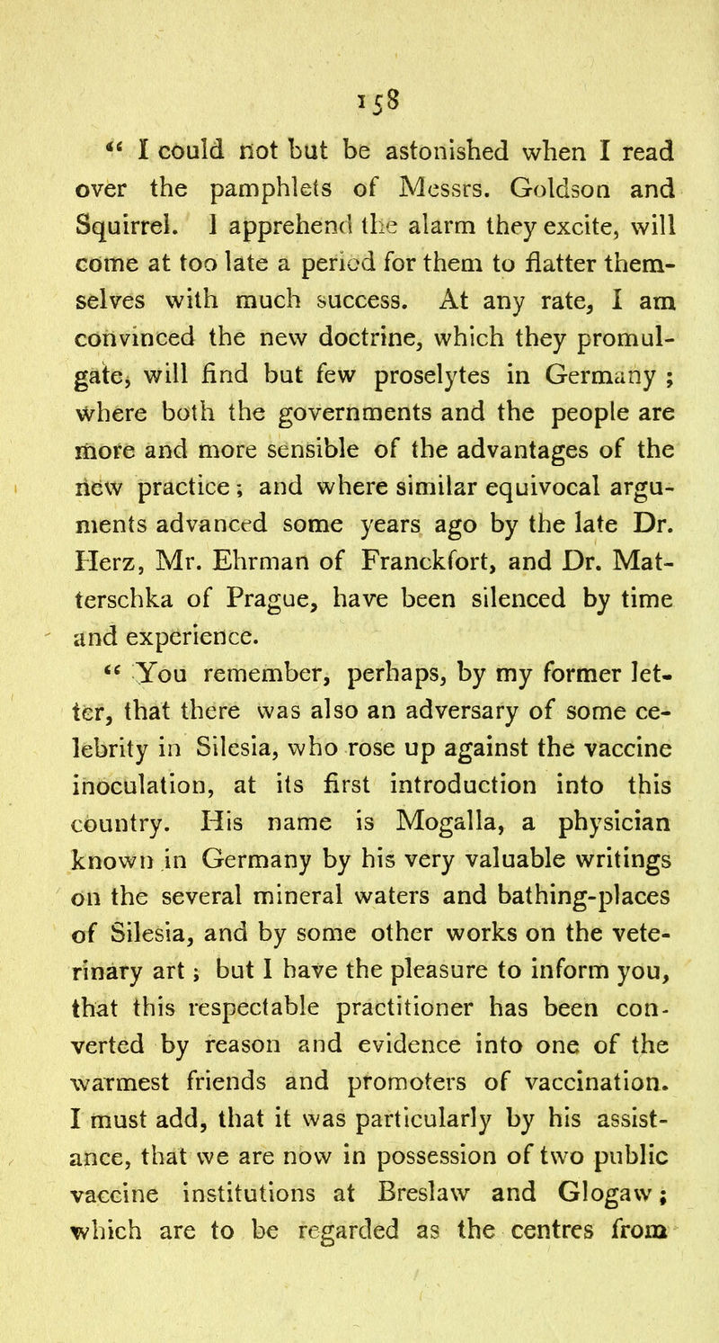 I could not but be astonished when I read over the pamphlets of Messrs. Goldson and Squirrel. I apprehend the alarm they excite, will come at too late a period for them to flatter them- selves with much success. At any rate^ I am cotivinced the new doctrine, which they promul- gatCj will find but few proselytes in Germany ; where both the governments and the people are more and more sensible of the advantages of the new practice; and where similar equivocal argu- ments advanced some years ago by the late Dr. Herz, Mr. Ehrman of Franckfort, and Dr. Mat- terschka of Prague, have been silenced by time and experience. You remember, perhaps, by my former let- ter, that there was also an adversary of some ce- lebrity in Silesia, who rose up against the vaccine inoculation, at its first introduction into this country. His name is Mogalla, a physician known in Germany by his very valuable writings on the several mineral waters and bathing-places of Silesia, and by some other works on the vete- rinary art; but I have the pleasure to inform you, that this respectable practitioner has been con- verted by reason and evidence into one of the warmest friends and promoters of vaccination. I must add, that it was particularly by his assist- ance, that we are now in possession of two public vaccine institutions at Breslaw and Glogavv; which are to be regarded as the centres from