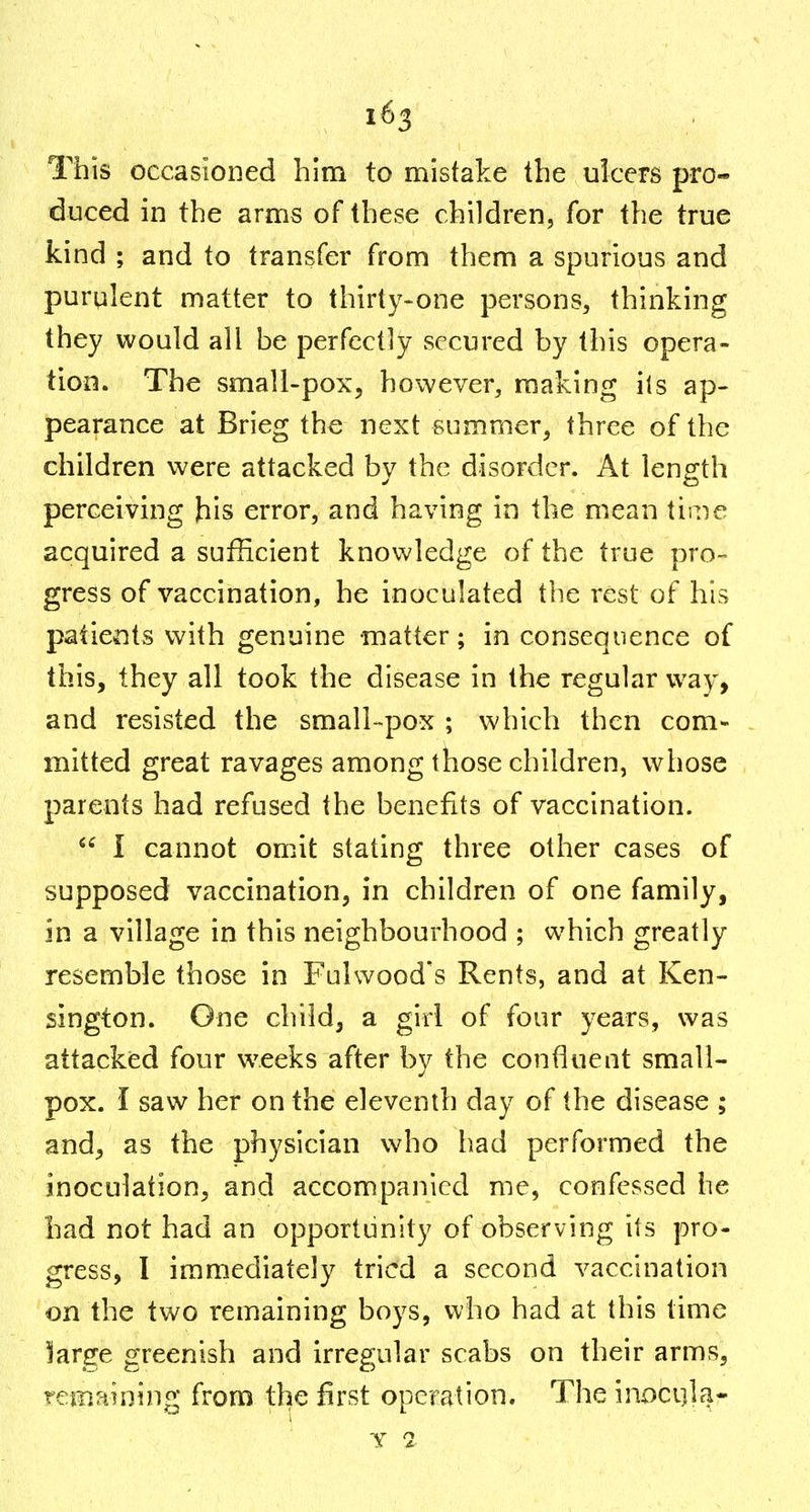 This occasioned him to mistake the ulcers pro- duced in the arms of these children, for the true kind ; and to transfer from them a spurious and purulent matter to thirty-one persons, thinking they would all be perfectly secured by this opera- tion. The small-pox, however, making its ap- pearance at Brieg the next summer, three of the children were attacked by the disorder. At length perceiving his error, and having in the mean time acquired a sufficient knowledge of the true pro- gress of vaccination, he inoculated the rest of his patients with genuine matter; in consequence of this, they all took the disease in the regular way, and resisted the small-pox ; which then com- mitted great ravages among those children, whose parents had refused the benefits of vaccination. I cannot omit stating three other cases of supposed vaccination, in children of one family, in a village in this neighbourhood ; which greatly resemble those in Fulwood's Rents, and at Ken- sington. One child, a girl of four years, was attacked four weeks after by the confluent small- pox. I saw her on the eleventh day of the disease ; and, as the physician who had performed the inoculation, and accompanied me, confessed he had not had an opportunity of observing its pro- gress, I immediately tried a second vaccination on the two remaining boys, who had at this time large greenish and irregular scabs on their arms, remaining from the first operation. The inoci]la- y 2