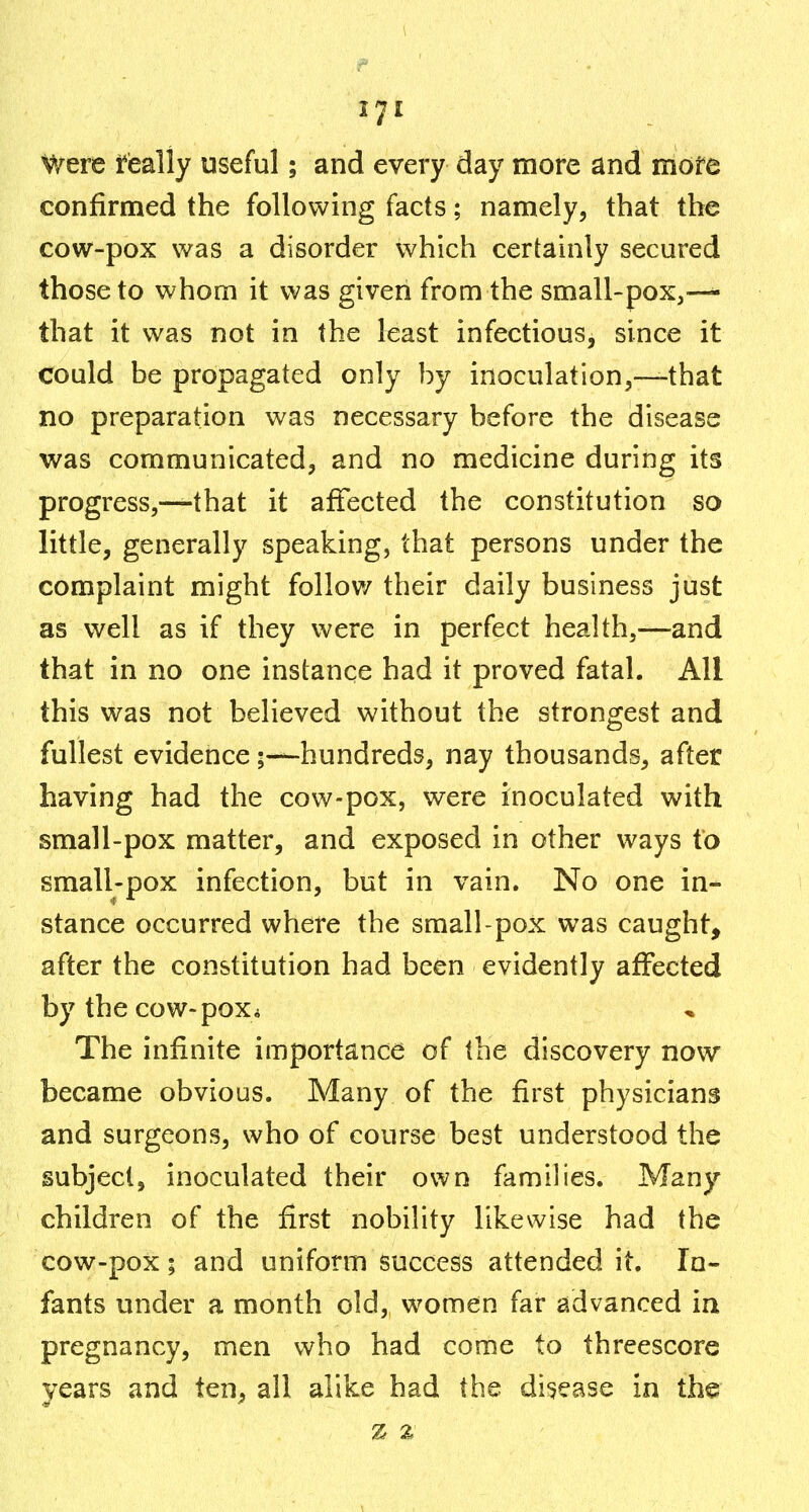 571 Were feally useful; and every day more and mofe confirmed the following facts; namely, that the cow-pox was a disorder which certainly secured those to whom it was given from the small-pox,—^ that it was not in the least infectious, since it could be propagated only by inoculation,—that no preparation was necessary before the disease was communicated, and no medicine during its progress,—that it afTected the constitution so little, generally speaking, that persons under the complaint might follov/ their daily business just as well as if they were in perfect health,—and that in no one instance had it proved fatal. All this was not believed without the strongest and fullest evidericehundreds, nay thousands, after having had the cow-pox, were inoculated with small-pox matter, and exposed in other ways to small-pox infection, but in vain. No one in- stance occurred where the small-pox was caught, after the constitution had been evidently affected by the cow-pox* The infinite importance of the discovery now became obvious. Many of the first physicians and surgeons, who of course best understood the subject, inoculated their own families. Many children of the first nobility likewise had the cow-pox; and uniform success attended it. In- fants under a month old, women far advanced in pregnancy, men who had come to threescore years and ten, all alike had the disease in the