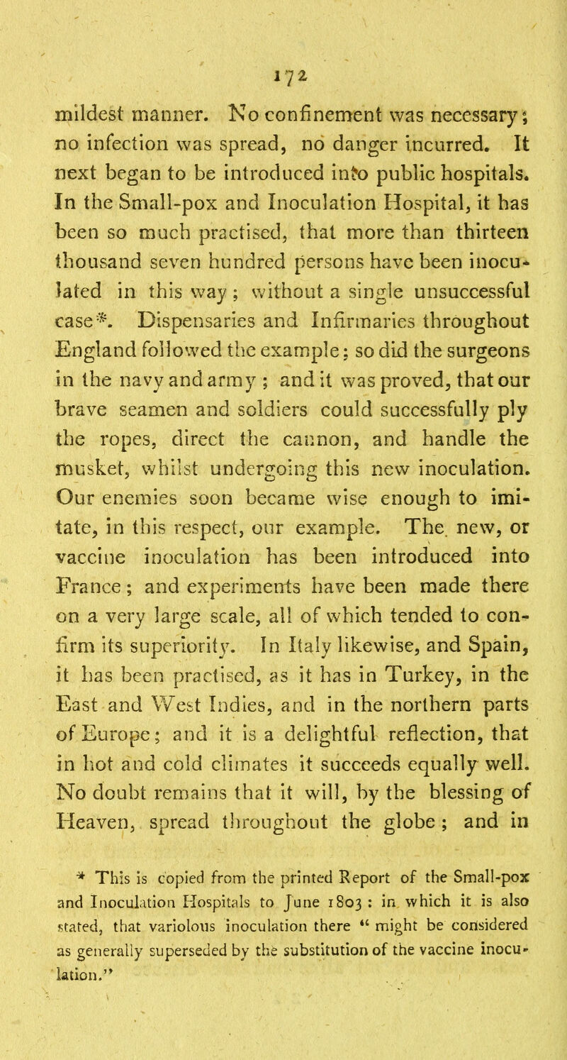 mildest manner. No confinement was necessary*, no infection was spread, no danger incurred. It next began to be introduced in^o public hospitals. In the Small-pox and Inoculation Hospital, it has been so much practised, that more than thirteen thousand seven hundred persons have been inocu* lated in this way; without a single unsuccessful case*. Dispensaries and Infirmaries throughout England followed the example; so did the surgeons in the navy and army ; and it was proved, that our brave seamen and soldiers could successfully ply the ropes, direct the cannon, and handle the musket, whilst undergoing this new inoculation. Our enemies soon became wise enough to imi- tate, in this respect, our example. The. new, or vaccine inoculation has been introduced into France; and experiments have been made there on a very large scale, all of which tended to con^ firm its superiority. In Italy likewise, and Spain, it has been practised, as it has in Turkey, in the East and West Indies, and in the northern parts of Europe; and it is a delightful reflection, that in hot and cold climates it succeeds equally well. No doubt remains that it will, by the blessing of Heaven, spread tliroughout the globe ; and in * This is copied from the printed Report of the Small-pox and Inoculation Hospitals to June 1803 : in which it is also stated, that variolous inoculation there might be considered as generally superseded by the substitution of the vaccine inocu- lation.