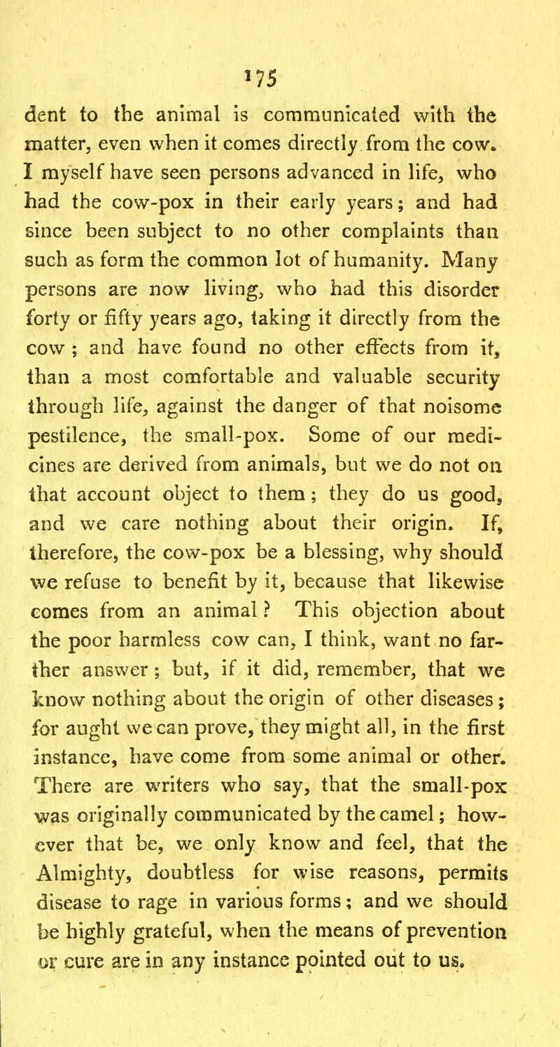 dent to the animal is communicated with the matter, even when it comes directly from the cow. I myself have seen persons advanced in life, who had the cow-pox in their early years; and had since been subject to no other complaints than such as form the common lot of humanity. Many persons are now livings who had this disorder forty or fifty years ago, taking it directly from the cow ; and have found no other effects from it, than a most comfortable and valuable security through life, against the danger of that noisome pestilence, the small-pox. Some of our medi- cines are derived from animals, but we do not on that account object to them ; they do us good, and we care nothing about their origin. If, therefore, the cow-pox be a blessing, why should we refuse to benefit by it, because that likewise eomes from an animal ? This objection about the poor harmless cow can, I think, want no far- ther answer; but, if it did, remember, that we know nothing about the origin of other diseases; for aught we can prove, they might all, in the first instance, have come from some animal or other. There are writers who say, that the small-pox was originally communicated by the camel; how- ever that be, we only know and feel, that the Almighty, doubtless for wise reasons, permits disease to rage in various forms; and we should be highly grateful, when the means of prevention or cure are in any instance pointed out to us.