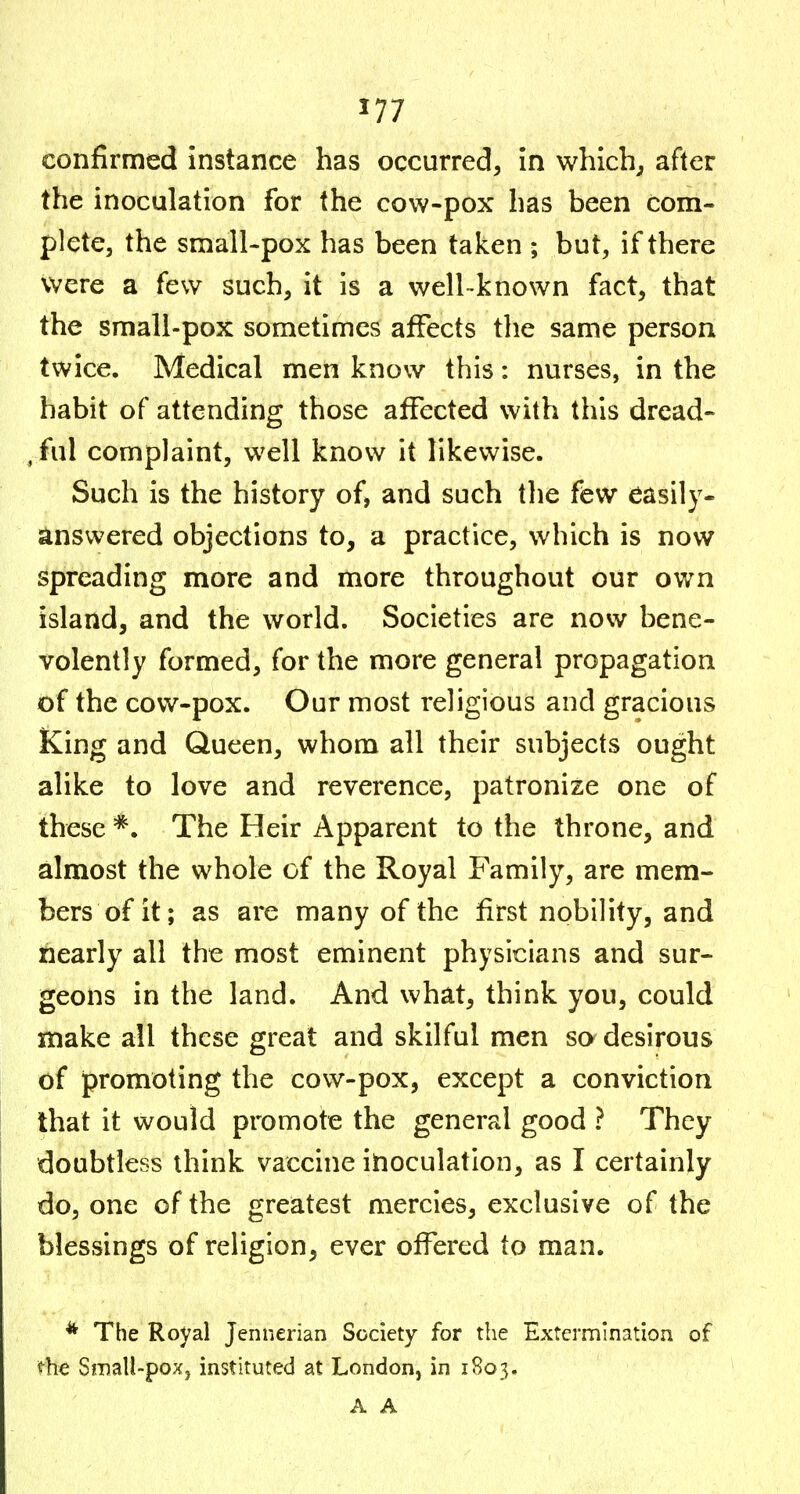 confirmed Instance has occurred, in whlch^ after the inoculation for the cow-pox has been com- plete, the small-pox has been taken ; but, if there were a few such, it is a well-known fact, that the smali-pox sometimes affects tlie same person twice. Medical men know this: nurses, in the habit of attending those affected with this dread- , ful complaint, well know it likewise. Such is the history of, and such the few easily- answered objections to, a practice, which is now spreading more and more throughout our own island, and the world. Societies are now bene- volently formed, for the more general propagation of the cow-pox. Our most religious and gracious King and Queen, whom all their subjects ought alike to love and reverence, patronize one of these The Heir Apparent to the throne, and almost the whole of the Royal Family, are mem- bers of it; as are many of the first nobility, and nearly all the most eminent physicians and sur- geons in the land. And what, think you, could make all these great and skilful men so desirous of promoting the cow-pox, except a conviction that it would promote the general good ? They doubtless think vaccine inoculation, as I certainly do, one of the greatest mercies, exclusive of the blessings of religion, ever offered to man. * The Royal Jennerian Society for the Extermin^ition of «^he Small-pox J inst!,tute<3 at London, in 1803. A A