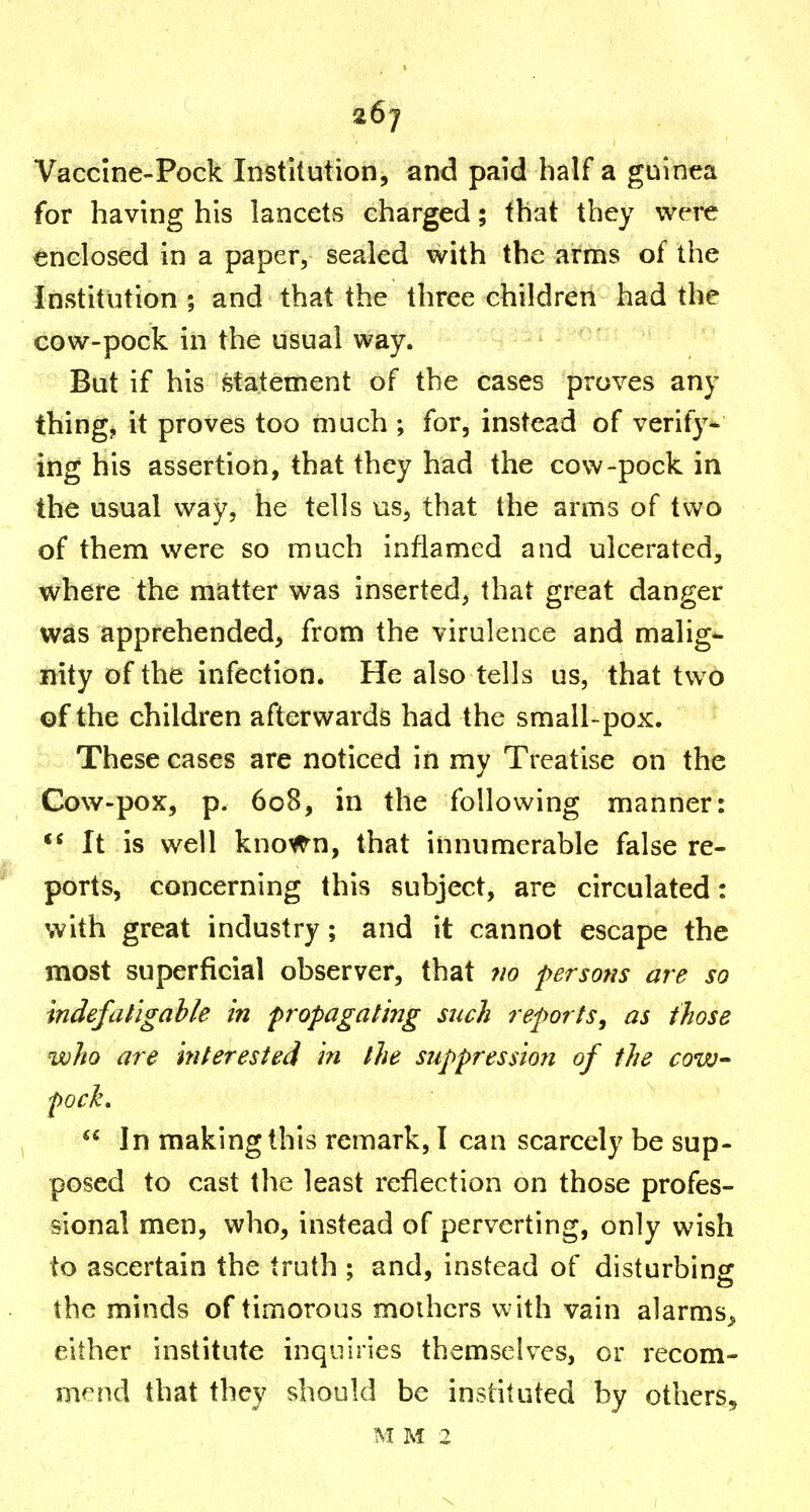 26j Vaccine-Pock Institution, and paid half a guinea for having his lancets charged; that they were enclosed in a paper, sealed with the arms of the Institution ; and that the three children had the cow-pock in the usual way. But if his statement of the cases proves any things it proves too much ; for, instead of verify- ing his assertion, that they had the cow-pock in the usual way, he tells us, that the arms of two of them were so much inflamed and ulcerated, where the matter was inserted, that great danger was apprehended, from the virulence and malig- nity of the infection. He also tells us, that two of the children afterwards had the small-pox. These cases are noticed in my Treatise on the Cow-pox, p. 608, in the following manner: It is well kno^n, that innumerable false re- ports, concerning this subject, are circulated: with great industry; and it cannot escape the most superficial observer, that ?io persofis are so mdefahgahle in propagating such reports, as those who are Interested in the suppression of the cow- fock,  In making this remark, I can scarcely be sup- posed to cast tlie least reflection on those profes- sional men, who, instead of perverting, only wish to ascertain the truth ; and, instead of disturbing the minds of timorous mothers with vain alarms^ either institute inquiries themselves, or recom- mend that they should be instituted by others, M M 2