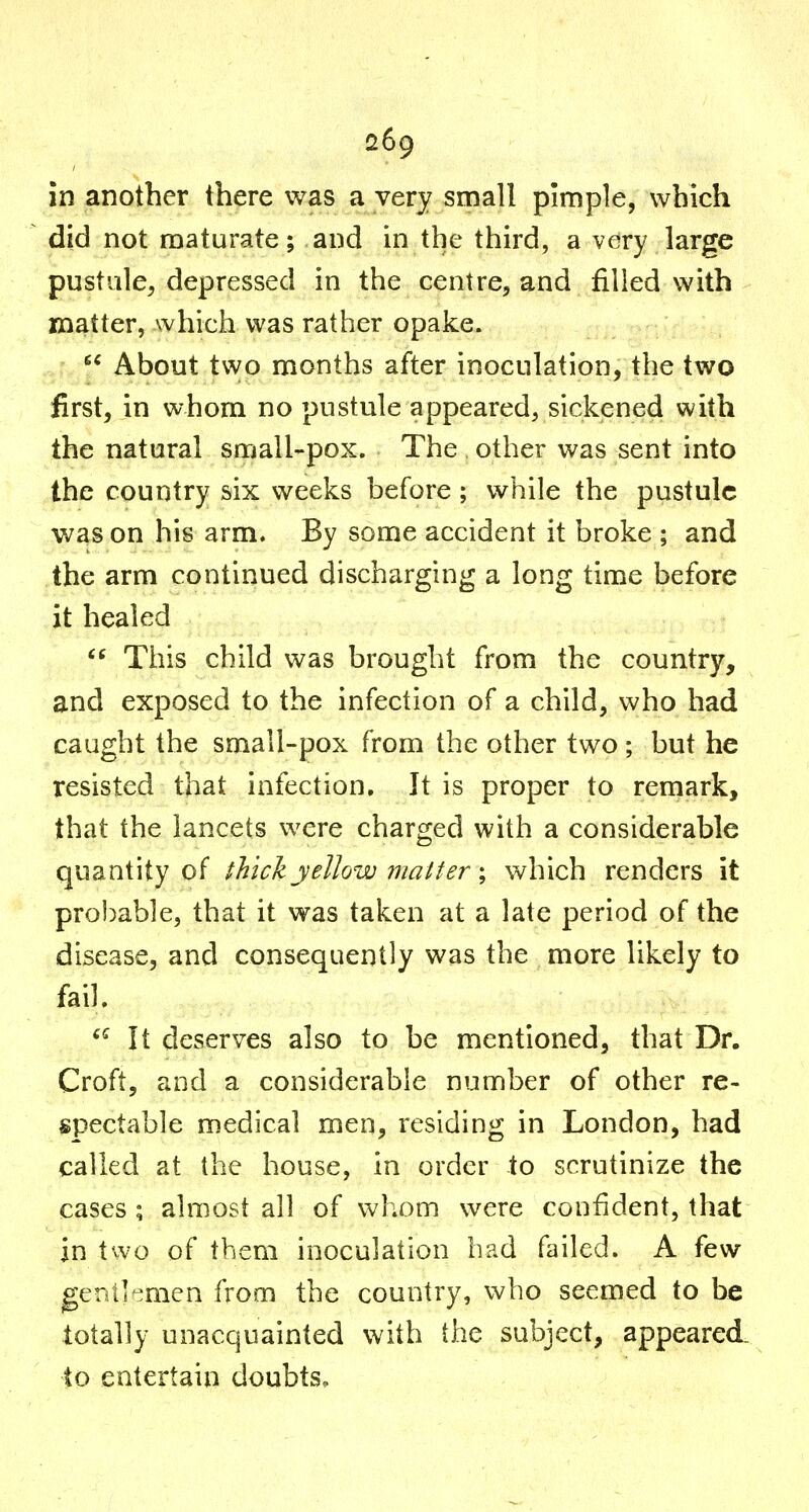 in another there was a very small pimple, which did not maturate; and in the third, a very large pustule, depressed in the centre, and filled with matter, which was rather opake.  About two months after inoculation, the two first, in whom no pustule appeared, sickened with the natural small-pox. The other was sent into the country six weeks before ; while the pustule was on his arm. By some accident it broke ; and the arm continued discharging a long time before it healed This child was brought from the country, and exposed to the infection of a child, who had caught the small-pox from the other two; but he resisted that infection. It is proper to remark, that the lancets were charged with a considerable quantity of thick yellow matter \ which renders it probable, that it was taken at a late period of the disease, and consequently was the more likely to fail. ^Mt deserves also to be mentioned, that Dr. Croft, and a considerable number of other re- spectable medical men, residing in London, had called at the house, in order to scrutinize the cases ; almost all of whom were confident, that in two of them inoculation had failed. A few gentlemen from the country, who seemed to be totally unacquainted with the subject, appeared, to entertain doubts.