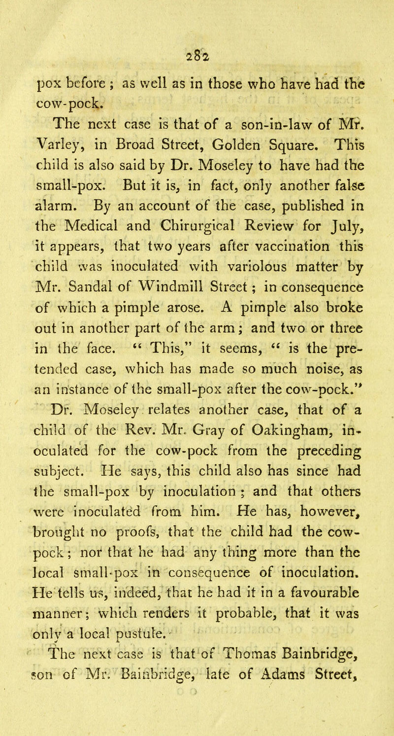pox before ; as well as in those who have had the cow-pock. The next case is that of a son-in-law of Mr. Varley, in Broad Street, Golden Square. This child is also said by Dr. Moseley to have had the small-pox. But it is, in fact, only another fal^c alarm. By an account of the case, published in the Medical and Chirurgical Review for July, it appears, that two years after vaccination this child was inoculated with variolous matter by Mr. Sandal of Windmill Street; in consequence of which a pimple arose. A pimple also broke out in another part of the arm; and two or three in the face. This, it seems, is the pre- tended case, which has made so much noise, as an instance of the small-pox after the cow-pock. Dr. Moseley relates another case, that of a child of the Rev. Mr, Gray of Oakingham, in* oculated for the cow-pock from the preceding subject. He says, this child also has since had the small-pox by inoculation ; and that others were inoculated from him. He has, however, brought no proofs, that the child had the cow- pock; nor that he had any thing more than the local small-pox in consequence of inoculation. He tells us, indeed, that he had it in a favourable manner; which renders it probable, that it was only a local pustule. The next case is that of Thomas Bainbridgc, son of Mr. Baiabindge, late of Adams Street,