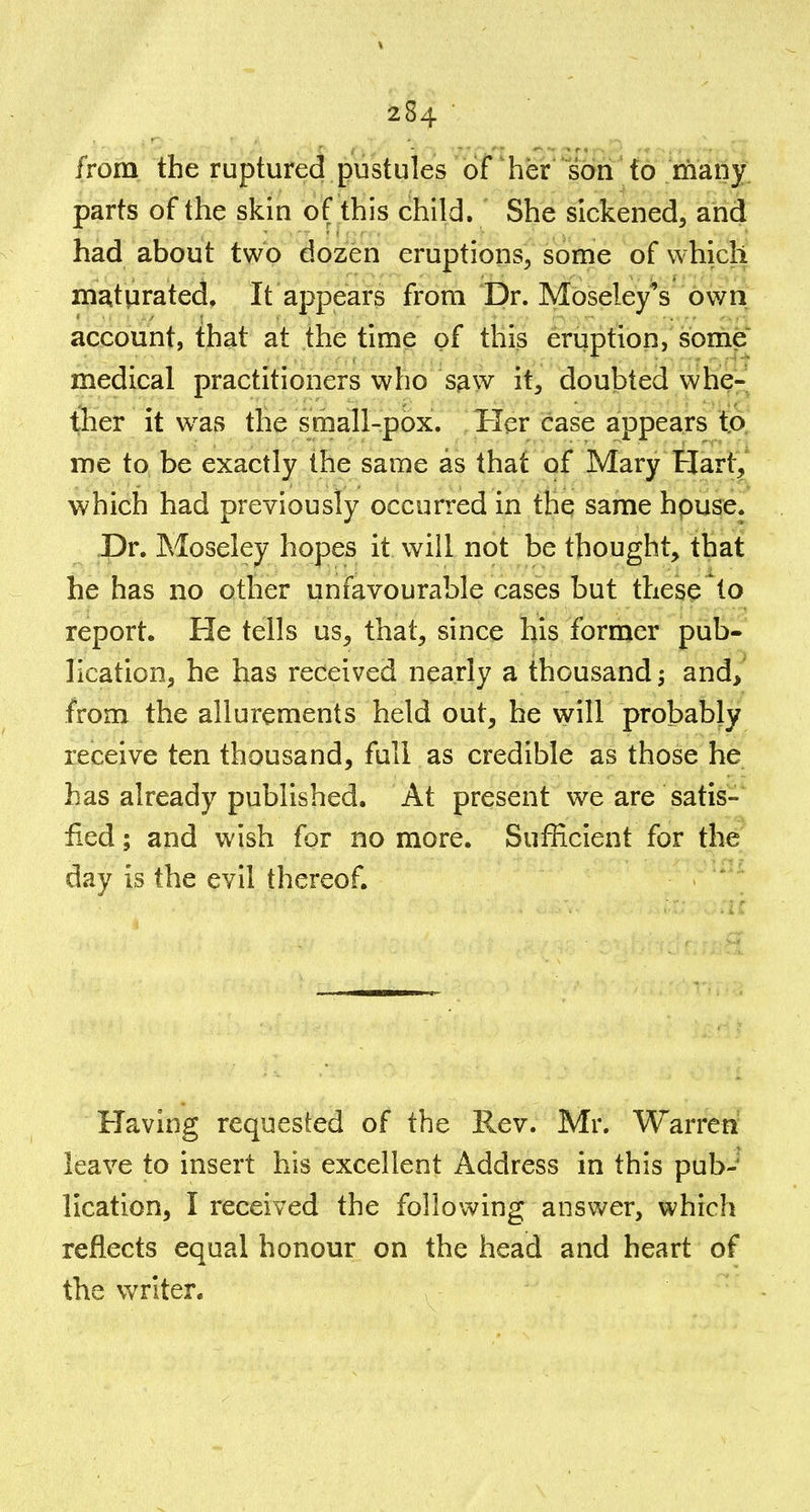 ifrom the ruptured pustules of her son to many; parts of the skin of this child. She sickened, and had about two dozen eruptions, some of which m^tprated. It appears from Dr. Moseley's own account, that at the time of this eruption, some medical practitioners who saw it, doubted whe^ ther it was the sraall-pox. Tier case appears tA me to be exactly the same as that of Mary Hart^' which had previously occurred in the same hpuse. Dr. Moseley hopes it will not be thought, that he has no other unfavourable cases but these to report. He tells us, that, since his former pub- lication, he has received nearly a thousand; and> from the allurements held out, he will probably receive ten thousand, full as credible as those he has already published. At present we are satis- fied ; and wish for no more. Sufficient for the day is the evil thereof. Having requested of the Rev. Mr. Warren leave to insert his excellent Address in this pub- lication, I received the following answer, which reflects equal honour on the head and heart of the writer.