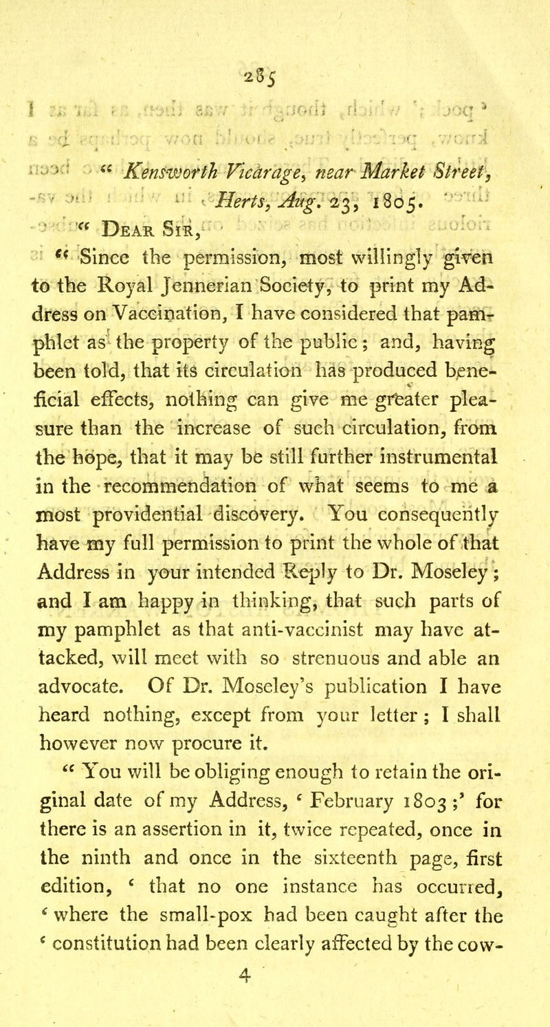 2^5 f , , . ■ -■, - ^ ■ - ' • Kenswofth Vichrage^ near Market Street, '  Herts, Aug, 1'^^ 1805.  Dear Sir^ Since the permission, most willingly given to the Royal Jennerian Society, to print my Ad- dress on Vaceiiiation, I have considered that pam- phlet as the property of the public ; and, having been told, that its circulation has produced bjene- ficial effects, nothing can give me greater plea- sure than the increase of such circulation, from the hope, that it may be still further instrumental in the recommendation of what seems to me a most providential discovery. You consequently have my full permission to print the whole of that Address in your intended Reply to Dr. Moseley ; and I am happy in thinking, that such parts of my pamphlet as that anti-vaccinist may have at- tacked, will meet with so strenuous and able an advocate. Of Dr. Moseley's publication I have heard nothing, except from your letter; I shall however now procure it.  You will be obliging enough to retain the ori- ginal date of my Address, ^ February 1803 ;' for there is an assertion in it, twice repeated, once in the ninth and once in the sixteenth page, first edition, ' that no one instance has occurred, ^ where the small-pox had been caught after the ^ constitution had been clearly affected by the cow-