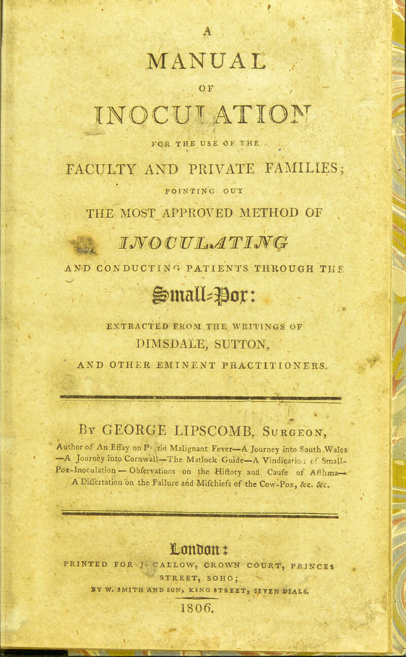 A MANUAL OF INOCU^ ATION FO-R THE USE OF THE FACULTY AND PRIVATE FAMILIES; POINTING OUT THE MOST APPROVED METHOD OF , ^ IJVOCUJL^TIJVG . AND CONDUCTIN'l PATIENTS THliOUGH THE EXTRACTED FKOM THE WRITINGS OF DIMSDALE, SUTTON, AND OTHER EMINENT PRACTITIONERS. By GEORGE LIPSCOMB, Surgeon, Author of An Effay on P' ,'rid Malignant Fever—A Journey into South Wales —A Journey into Cornwall—The Matlock Guide—A VindicaMo.i cf Small- Pox-Inoculation—Obfervations on the Hiftory and Caufe of Afthma— A'Differtation on the Failure and Mifchiefs of the Cow-Pox, &c. &c. PRINTED FOR J CALLOW, CROWN COUR*, PRINCES , STREET, SOHO; BY W. SMITH AND SON, KING STREET, SETEN DIALS. 18 Of).