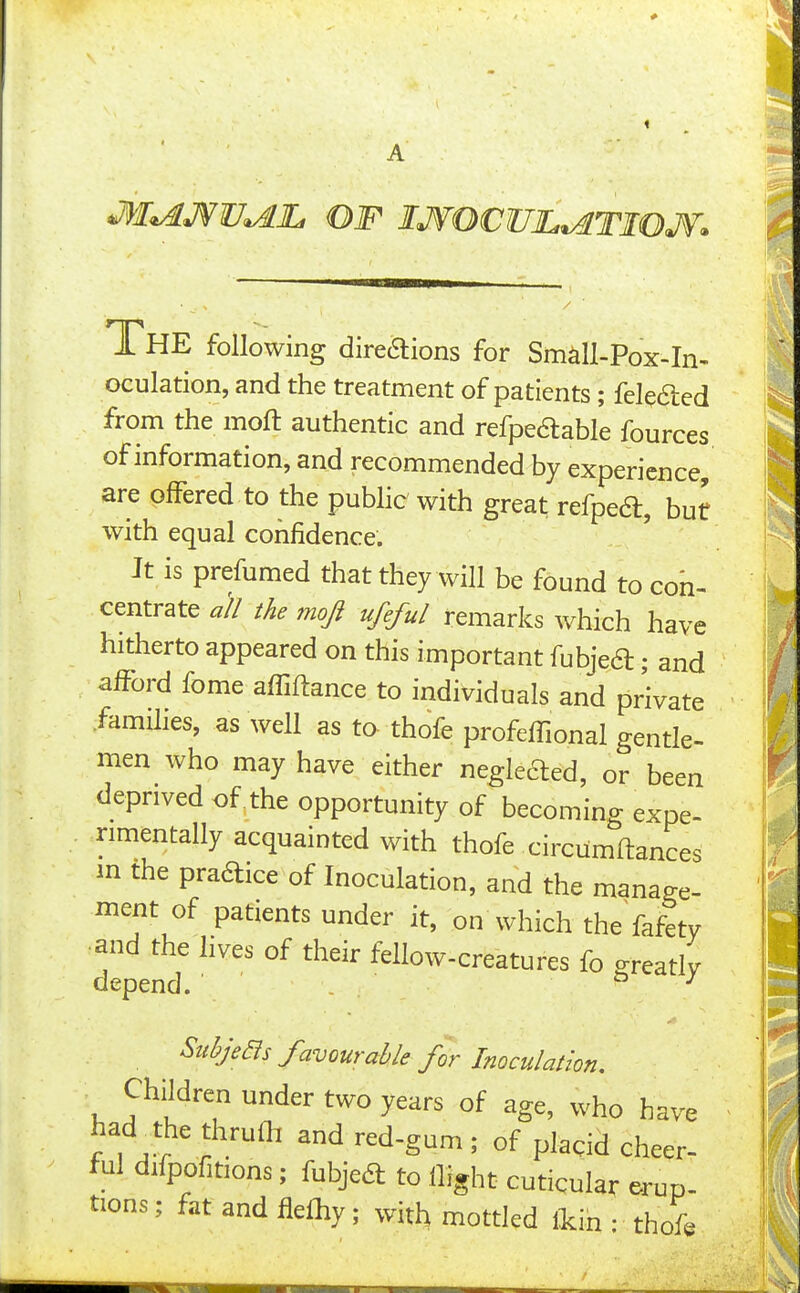 m^J^V^lL OF IJfOCUJL^TIOJf. XhE following direaions for Sm^U-Pox-In- oculation, and the treatment of patients; felefted from the moft authentic and refpeftable fources of information, and recommended by experience, are offered to the pubHc with great refpeft, but with equal confidence. Jt is prefumed that they will be found to con- centrate all the moji ufeful rtmRrks which have hitherto appeared on this important fubjea; and afford fome afTiflance to individuals and private .famHies, as well as to thofe profefTional gentle- men who may have either neglected, or been deprived of . the opportunity of becoming expe- rimentally acquainted with thofe circiimftances in the praaice of Inoculation, and the manage- ment of patients under it, on which the fafety •and the lives of their fellow-creatures fo greatlv depend. a j StibjeBs favourable for Inoculation. Children under two years of age, who have had^the thruOi and red-gum ; of placid cheer- ful difpofitions; fubjea to ilight cuticular erup- tions ; fat and fle%; with mottled fein • thofe