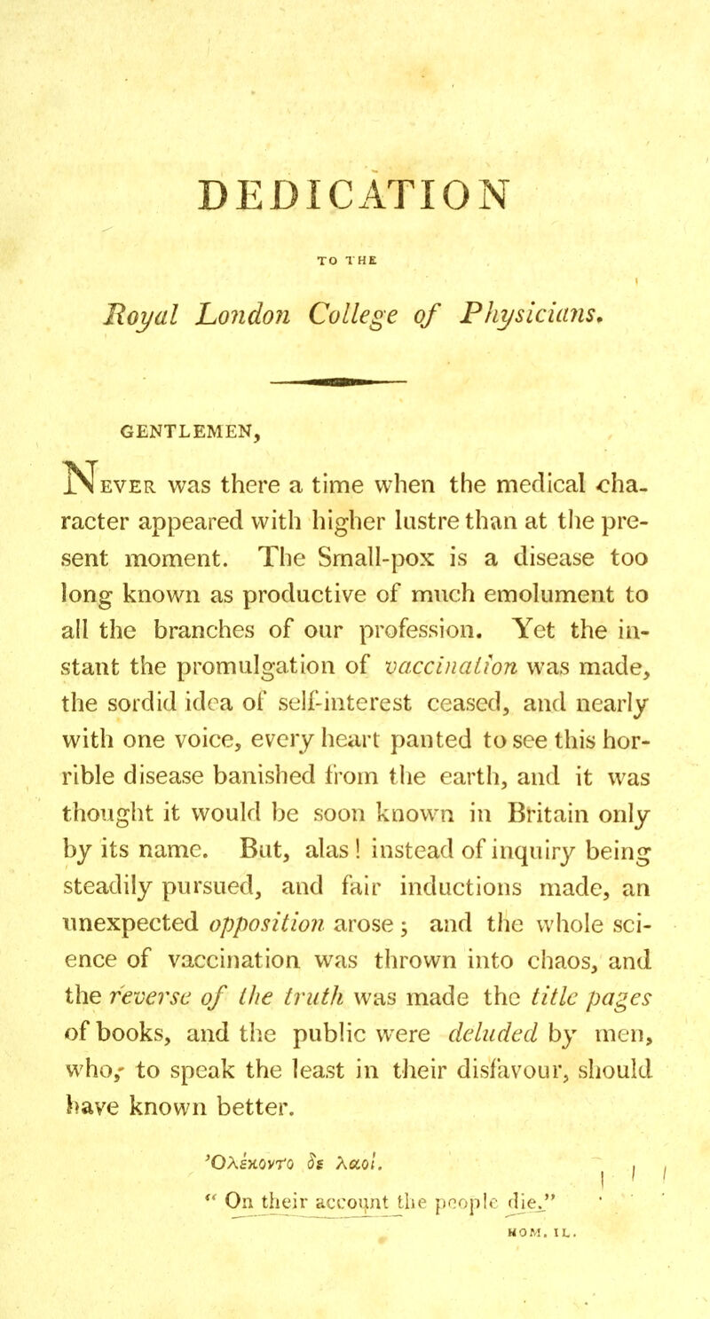 DEDICATION TO THE I Royal LondoJi College of Physicians, GENTLEMEN, N EVER was there a time when the medical cha- racter appeared with higher lustre than at the pre- sent moment. The Small-pox is a disease too long known as productive of much emolument to all the branches of our profession. Yet the in- stant the promulgation of vaccination was made, the sordid idea of self-interest ceased, and nearly with one voice, every heart panted to see this hor- rible disease banished from the earth, and it was thought it would be soon known in Britain only by its name. But, alas ! instead of inquiry being steadily pursued, and fair inductions made, an unexpected opposition arose j and the whole sci- ence of vaccination was thrown into chaos, and the reverse of the truth was made the title pages of books, and the public w^ere deluded by men, who,' to speak the least in their disfavour, should have known better. I ' On their accoi^ntjLlie people dje/' HOM. IL.