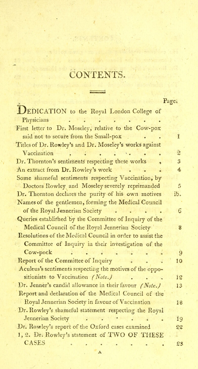 CONTENTS. Pagei EDICATION to the Royal London College of Physicians ....... ^ First letter to Dr. Moseley, relative to the Cow-pox said not to secure from the Small-pox ... I Titles of Dr. Rowlev's and Dr. Moselev's works against Vaccination 2 Dr. Thornton*s sentiments respecting these works , 3 An extract from Dr. Rowley's work . . » 4 Some shameful sentiments respecting Vaccination, by Doctors Rowley and Moseley severely reprimanded 5 Dr. Thornton declares the purity of his own motives ib. Names of the gentlemen, forming the Medical Council of the Royal Jennerian Society .... G Queries established by the Committee of Inquiry of the Medical Council of4:he Royal Jennerian Society 8 Resolutions of the Medical Council in order to assist the Committee of Inquiry in their investigation of the Cow-pock , . « . . • • 9 Report of the Committee of Inquiry » . .10 Aculeus's sentiments respecting the motives of the oppo- sitionists to Vaccination (Note.J . . , 12 Dr. Jenner's candid allowance in their favour (Note. J 13 Report and declaration of the Medical Council of the Royal Jennerian Society in favour of Vaccination 18 Dr. Rowley's shameful statement respecting the Royal Jennerian Society . , • . * . 19 Dr. Rowley's report of the Oxford cases examined 22 1, 2. Dr. Rowley's statement of TWO OF THESE CASES , . . . . . . 23 A