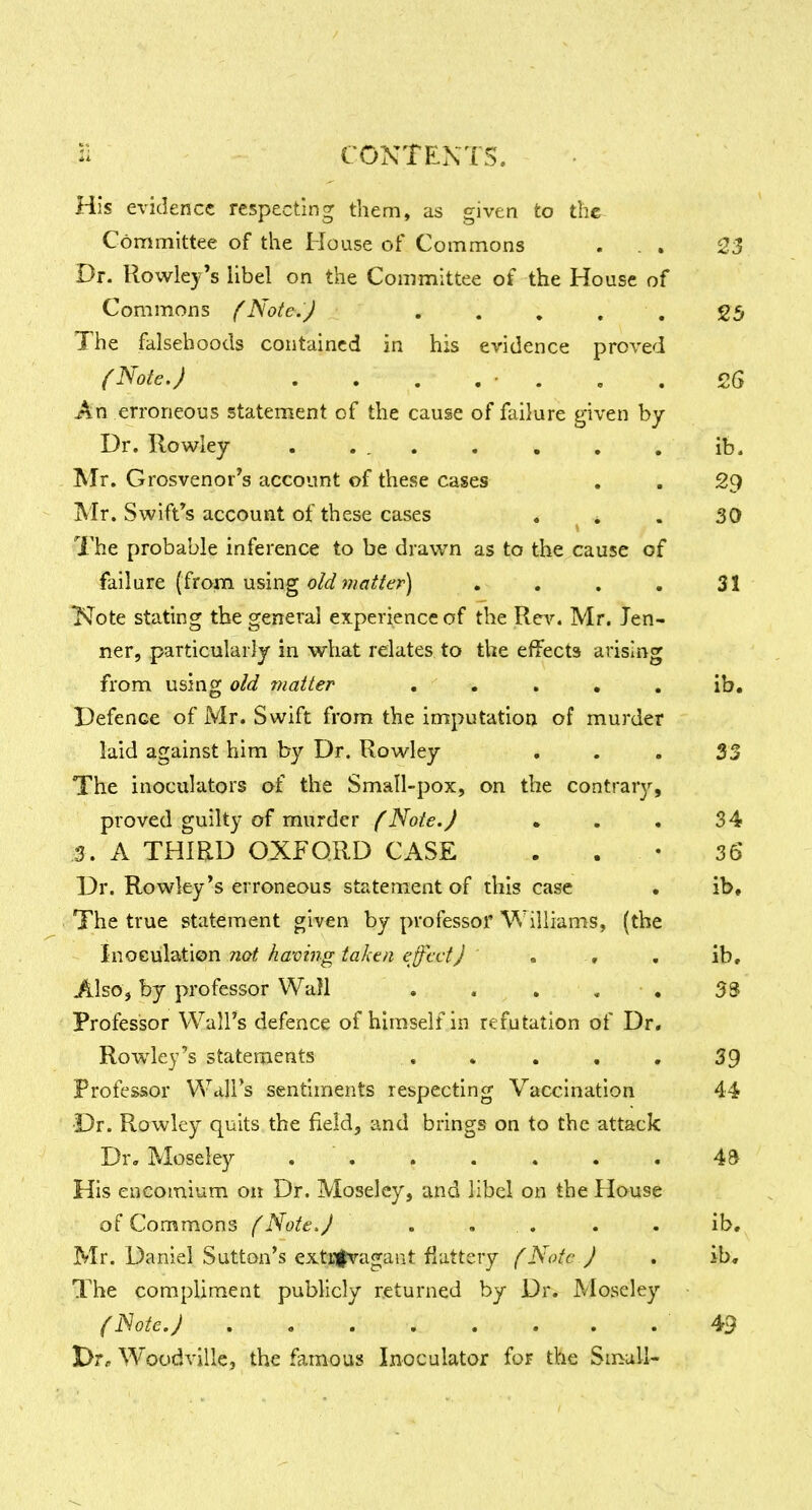 His evidence respecting them, as given to the Committee of the House of Commons ... 23 Dr. Rowley's libel on the Committee of the House of Commons (Note.) ..... 25 The falsehoods contained in his evidence proved (Note.) ........ £6 An erroneous statement of the cause of failure given by Dr. Rowley . ... . . . , ib. Mr. Grosvenor's account of these cases . . 29 Mr. Swift's account of these cases ... 30 The probable inference to be drawn as to the cause of failure (from using w/fl'if/e'r) . . , , 31 Note stating the general experience of the Rev. Mr. Ten- ner, particularly in what relates to the effects arising from using old matter ..... ib. Defence of Mr. Swift from the imputation of murder laid against him by Dr. Rowley ... 33 The inoculators of the Small-pox, on the contrary, proved guilty of murder (Note.) . . . 34 3. A THIRD OXFORD CASE . . • 36 Dr. Rowley's erroneous statement of this case • ib. The true statement given by professor Williams, (the \\\0£.\A^i\Qn not having taken effect) ' . , . ib. Also, by professor Wall . . . . • 33 Professor Wall's defence of himself in refutation of Dr. Rowley's statements , . , . , 39 Professor Wall's sentiments respecting Vaccination 44 ■Dr. Rowley quits the field, and brings on to the attack Dr, Moseley . . . . . . . 43 His encomium on Dr. Moseley, and libel on the House of Commons (Note,) . ... . . ib, Mr. Daniel Sutton's extrfvagant flattery (Note ) . ib. The compliment publicly returned by Dr. Moseley (Note.) 49 l>r« Woodvillc, the famous Inoculator for the Small-