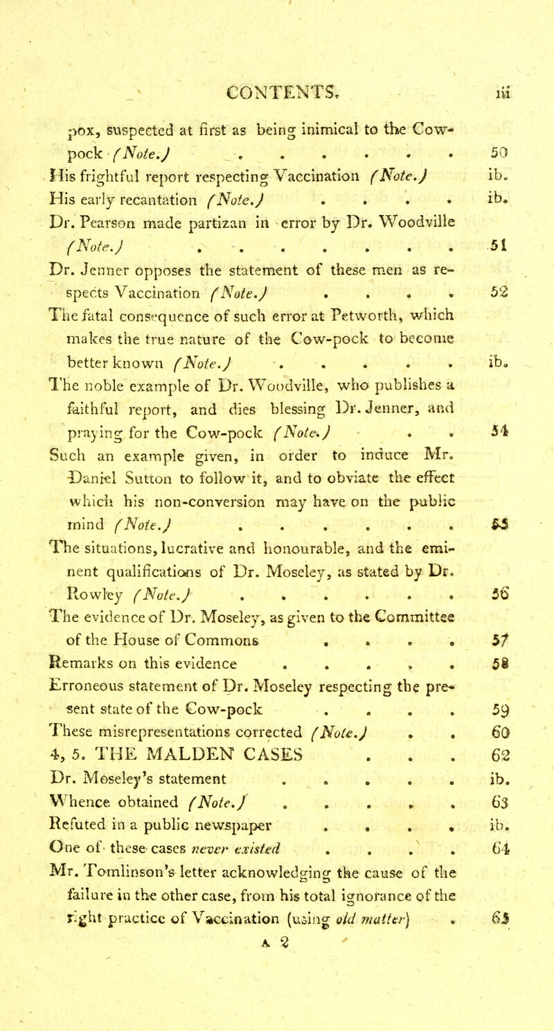 pox, suspected at first as being inimical to tlie Cow- pock (Note.) _ . . . . • *-.v; 50 His frightful report respecting Vaccination (Note.) ib. His early recantation f Note. J . . . • ib. Dr. Pearson made partizan in error by Dr. Woodville (Note.) , . . . . . . 51 Dr. Jenner opposes the statement of these men as re- spects Vaccination (Note.J .... 52 The fatal consequence of such error at Petworth, which makes the true nature of the Cow-pock to become better known (Note. J . . . . . ib. I'he noble example of Dr. Woodvllle, who publishes a faithful report, and dies blessing Dr. Jenner, and praying for the Cow-pock f Note,J . . 54 Such an example given, in order to induce Mr. Daniel Sutton to follow it, and to obviate the effect which his non-conversion may have on the public mind (Note.J . . . . . . 54 The situations, lucrative and honourable, and the emi- nent qualifications of Dr. Moscley, as stated by Dr. Rowley (Note.J . . . . . • 56 The evidence of Dr. Moseley, as given to the Committee of the House of Commons • . . . Remarks on this evidence . . . , . 58 Erroneous statement of Dr. Moseley respecting the pre* sent state of the Cow-pock . ... 59 These misrepresentations corrected (Note.J . . 60 4, 5. THE MALDEN CASES . . . 62 Dr. Moseley's statement • • • • • hence obtained (Note./ - . , . > . 63 Refuted in a public newspaper . • . • ib. One of these cases /jever existed . . , . 64 Mr. Tomlinson*s letter acknowled^incj the cause of the failure in th« other case, from his total ignorance of the J'g^t practice of V^kccination (uoi.ag old matter) . 6J A ^