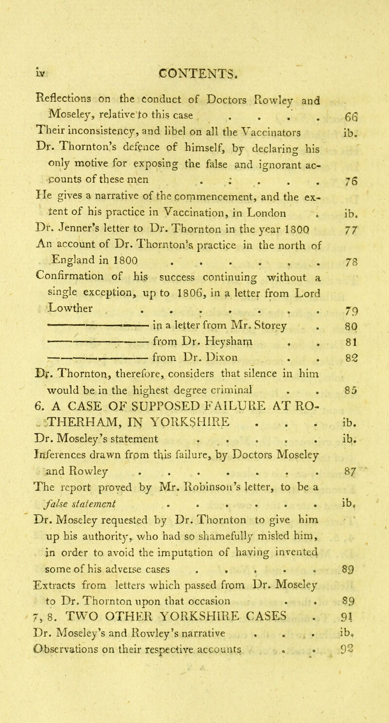 Reflections on the conduct of Doctors Rowley and Moseley, relative to this case , . . . 66 Their inconsistency, and libel on all the Vaccinators ib. Dr. Thornton's defence of himself, by declaring his only motive for exposing the false and ignorant ac- 5:ounts of these men , : , . . 75 He gives a narrative of the commencement, and the ex- tent of his practice in Vaccination, in London . ib. Dr. Jenner's letter to Dr. Thornton in the year 180Q 77 An account of Dr. Thornton?s practice in the north of England in 1800 . . . . . . 73 Confirmation of his success continuing without a single exception, up to 1806, in a letter from Lord Lowther , 79 ■ —— in a letter from Mr, Storey . 80 • ——; from Dr. Heysharpi . . 81 ■ —. from Dr. Dixon . . 82 Df. Thornton, therefore, considers that silence in him would be in the highest degree criminal . . 85 6. A CASE OF SUPPOSED FAILURE AT RO- -.THERHAM, IN YORKSHIRE . . . ib. Dr. Moseley's statement . . . , . ib. Inferences drawn from this failure, by Doctors Moseley and Rowley . . , . . . , 87 The report proved by Mr. Robinson's letter, to be a fahe statement . . , . . . ib« Dr. Moseley requested by Dr. Thornton to give him up his authority, who had so shamefully misled him, in order to avoid the imputation of having invented some of his adverse cases . « . . . 89 Extracts from letters which passed from Dr. Moseley to Dr. Thornton upon that occasion , . 89 7, 8. TWO OTHER YORKSHIRE CASES . 91 Dr. Moseley's and Rowley's narrative . . . ib. Observations on their respective accounts . • 92