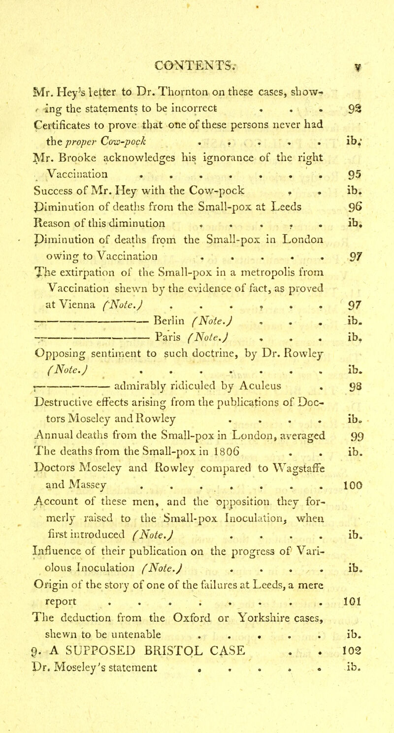 Mr. Hey-'s letter to Dr. Thornton on these cases, show- <• ingj the statements to be incorrect • . . 93 Certificates to prove that one of these persons never had the proper Cow-pock . ... • . ib, Mr. Brooke acknowledges his ignorance of the right .! Vaccination . . . • • • . 95 Success of Mr. Hey with the CoW'^pock f • ib. Plminution of deaths from the Small-pox at J^eeds 9^ Reason of this diminution , . . . . ib, Diminution of deaths from the Small-pox in London owing to Vaccination . . . • • 97 l^'Jie extirpation of the Small-pox in a metropolis from Vaccination shew^n by the evidence of fact, as proved at Vienna f'Note.J . . . , . . ' 97 Berlin (Note.J , . . ib. -r- Paris (Note,J • . . ib. Opposing sentiment to such doctrine, by Dr. Rowley {Note. J . . . . . • , ib. ^ admirably ridiculed by Aculeus , 98 Destructive effects arising from the publications of Doc- tors Moseley and Rowley .... ibo Annual deaths from the Sma|l-pox in London, averaged 99 The deaths from the Srnall-pox in 1806 . . ib. Doctors Moseley and Rowley compared to Wagstaffc and Massey , , . , . . .100 Account of these men, and the opposition they for- merly raised to the Small-pox Inoculation, when first introduced f Note.J . . . . ib. Influence of their publication on the progress of Vari- olous Inoculation fNote.J ... . ib. Origin of the story of one of the failures at Leeds, a mere report . . . . . . . . 101 The deduction from the Oxford or Yorkshire cases, shewn to be untenable ..... ib, A SUPPOSED BRISTOL CASE . \ 102 Dr. Moseley's statement • . . . . ib.