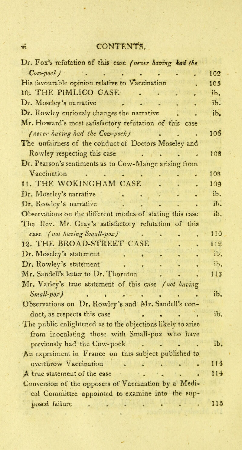 Dr. Fox*s refutation of this case (m-cer having kit^ tht C(ytt>-pocJi J ....... 102 His favourable opinion relative to Vaccination » 105 10. THE PJMLiCO CASE . . . . ib. Dr. Moseley's narrative ..... ib. 15r. Rowley curiously changes the narrative . . ib» Mr, Howard's most satisfactory refutation of this case f nener having had the CotD-po&k) . , . 106 The unfairness of the conduct of Doctors Moseley and Rowley respecting this case . . . . 103 Dr. Pearson's sentiments as to Cow-Mangle arisins: fiom Vaccination , , , , . . « lOS n. THE WOKINGHAM CASE . . . I09 Dr. Moseley's narrative . . . . . ib. Dr. Rowley's narrative ..... ib. Observations on the different nnodes of stating this case ib. The Rev. Mr.. Gray's satisfactory refutation of this case (not having ^mall'pox) . '« • . 110 12. THE BROAD-STREET CASE . . 112 Dr. Moseiey's statennent . ♦ . . . ib. Dr. Rowley's statement . , . . , ib. Mr. Sandell's letter to Dr. Thornton , • . 113 Mr. Valley's true statement of this case (mt having Sinall-pox) » , , , . . ib. Observations on Dr. Rowley's and Mr. Sandell's con^ duct, as respects this case , . . \ ib. T^ie public enlightened as to the objections likely to arise from inoculating those with Small-pox who have previously had the Cow-pock . . . , ib. An experiment in France on this subject published to overthrow Vaccination . .. . • 114 A true statement of the case . • .. . . 114 Conversion of the opposers of Vaccination by a Medi- cal Committee appointed to examine into the sup- V*(>sed failure » . . • . . .11$