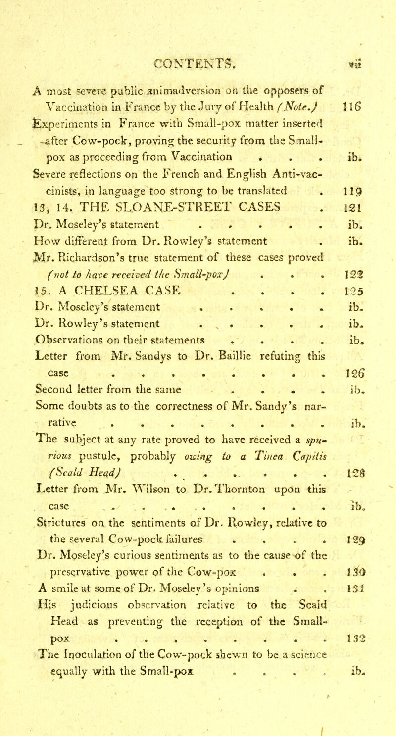 A most severe public animadversion on the opposers of Vaccination in France by the Jury of Health f NoicJ 116 Experiments in France with Small-pox matter inserted -lifter Cow-pock, proving the security from the Small- pox as proceeding from Vaccination « . . ib. Severe reflections on the French and English Anti-vac- cinists, in language too strong to be translated . II9 13, 14. THE SLOANE-STREET CASES . 121 Dr. Moseley's statement . • . . . ib. How different from Dr. Rowley's statement . ib. Mr. Richardson's true statement of these cases proved (not to have received the Small-pox J . . .123 15. A CHELSEA CASE . . . . 125 Dr. Moseley's statement ..... ib- Dr. Rowley's statement . , . . . . ib. Observations on their statements . . . . ib. Letter from Mr. Sandys to Dr. Baillie refuting this case . . . . . . . .125 Second letter from the same . . • . ib. Some doubts as to the correctness of Mr. Sandy's nar- rative ib. The subject at any rate proved to have received a spu- rious pustule, probably owing to a Tinea Capitis {Scald Head J . , . . . ISS Letter from Mr. Wilson to Dr. Thornton upon this case . «..,. . . . . ibo Strictures on the sentiments of Dr. Rowley, relative to the several Cow-pock failures . . . . 129 Dr. Moseley's curious sentiments as to the cause of the preservative power of the Cow-pox . • , \iO A smile at some of Dr. Moseley's opinions . « 13 J His judicious observation relative to the Scald Head as preventing the reception of the Small- pox .1.12 The Inoculation of the Cow-pock shewn to be a science equally with the Small-pox , . . , ib.